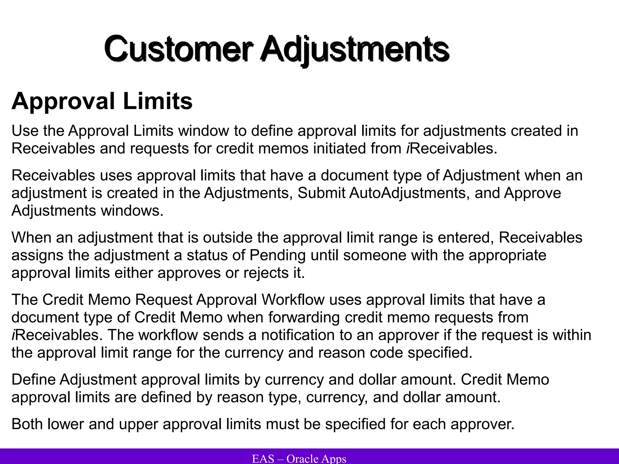 EAS – Oracle Apps
Customer Adjustments
Approval Limits
Use the Approval Limits window to define approval limits for adjustments created in
Receivables and requests for credit memos initiated from iReceivables.
Receivables uses approval limits that have a document type of Adjustment when an
adjustment is created in the Adjustments, Submit AutoAdjustments, and Approve
Adjustments windows.
When an adjustment that is outside the approval limit range is entered, Receivables
assigns the adjustment a status of Pending until someone with the appropriate
approval limits either approves or rejects it.
The Credit Memo Request Approval Workflow uses approval limits that have a
document type of Credit Memo when forwarding credit memo requests from
iReceivables. The workflow sends a notification to an approver if the request is within
the approval limit range for the currency and reason code specified.
Define Adjustment approval limits by currency and dollar amount. Credit Memo
approval limits are defined by reason type, currency, and dollar amount.
Both lower and upper approval limits must be specified for each approver.
 