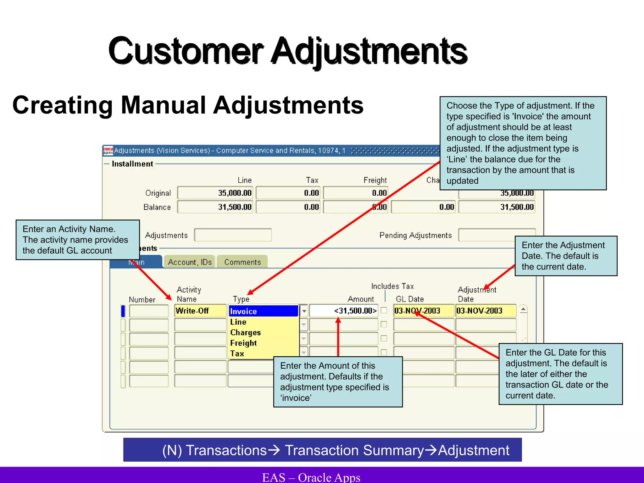 EAS – Oracle Apps
Customer Adjustments
Creating Manual Adjustments
(N) Transactions Transaction SummaryAdjustment
Enter an Activity Name.
The activity name provides
the default GL account
Choose the Type of adjustment. If the
type specified is 'Invoice' the amount
of adjustment should be at least
enough to close the item being
adjusted. If the adjustment type is
‘Line’ the balance due for the
transaction by the amount that is
updated
Enter the Amount of this
adjustment. Defaults if the
adjustment type specified is
‘invoice’
Enter the GL Date for this
adjustment. The default is
the later of either the
transaction GL date or the
current date.
Enter the Adjustment
Date. The default is
the current date.
 