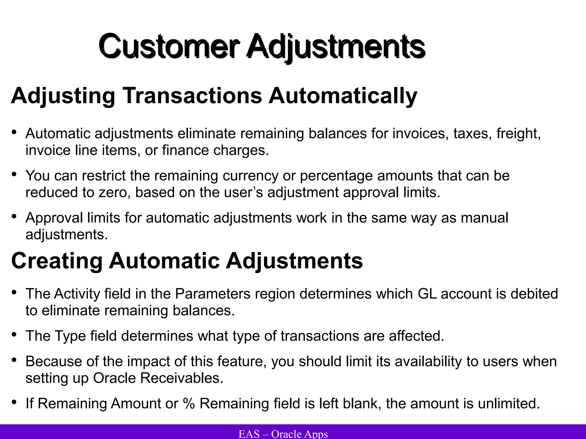 EAS – Oracle Apps
Customer Adjustments
Adjusting Transactions Automatically
• Automatic adjustments eliminate remaining balances for invoices, taxes, freight,
invoice line items, or finance charges.
• You can restrict the remaining currency or percentage amounts that can be
reduced to zero, based on the user’s adjustment approval limits.
• Approval limits for automatic adjustments work in the same way as manual
adjustments.
Creating Automatic Adjustments
• The Activity field in the Parameters region determines which GL account is debited
to eliminate remaining balances.
• The Type field determines what type of transactions are affected.
• Because of the impact of this feature, you should limit its availability to users when
setting up Oracle Receivables.
• If Remaining Amount or % Remaining field is left blank, the amount is unlimited.
 