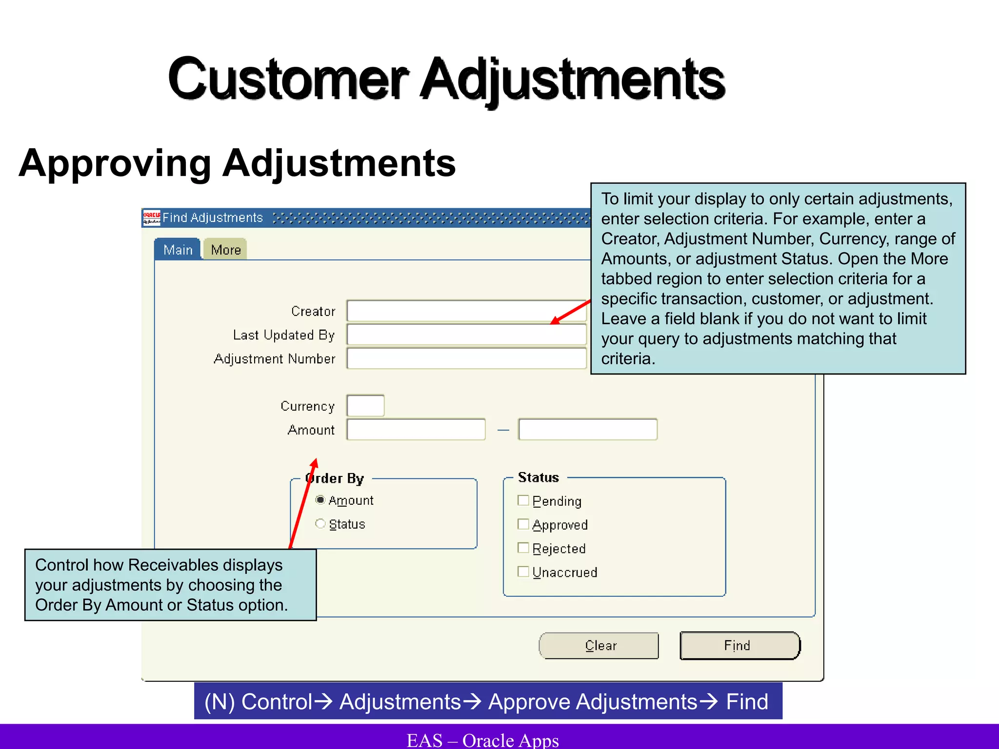 EAS – Oracle Apps
Customer Adjustments
Approving Adjustments
(N) Control Adjustments Approve Adjustments Find
To limit your display to only certain adjustments,
enter selection criteria. For example, enter a
Creator, Adjustment Number, Currency, range of
Amounts, or adjustment Status. Open the More
tabbed region to enter selection criteria for a
specific transaction, customer, or adjustment.
Leave a field blank if you do not want to limit
your query to adjustments matching that
criteria.
Control how Receivables displays
your adjustments by choosing the
Order By Amount or Status option.
 