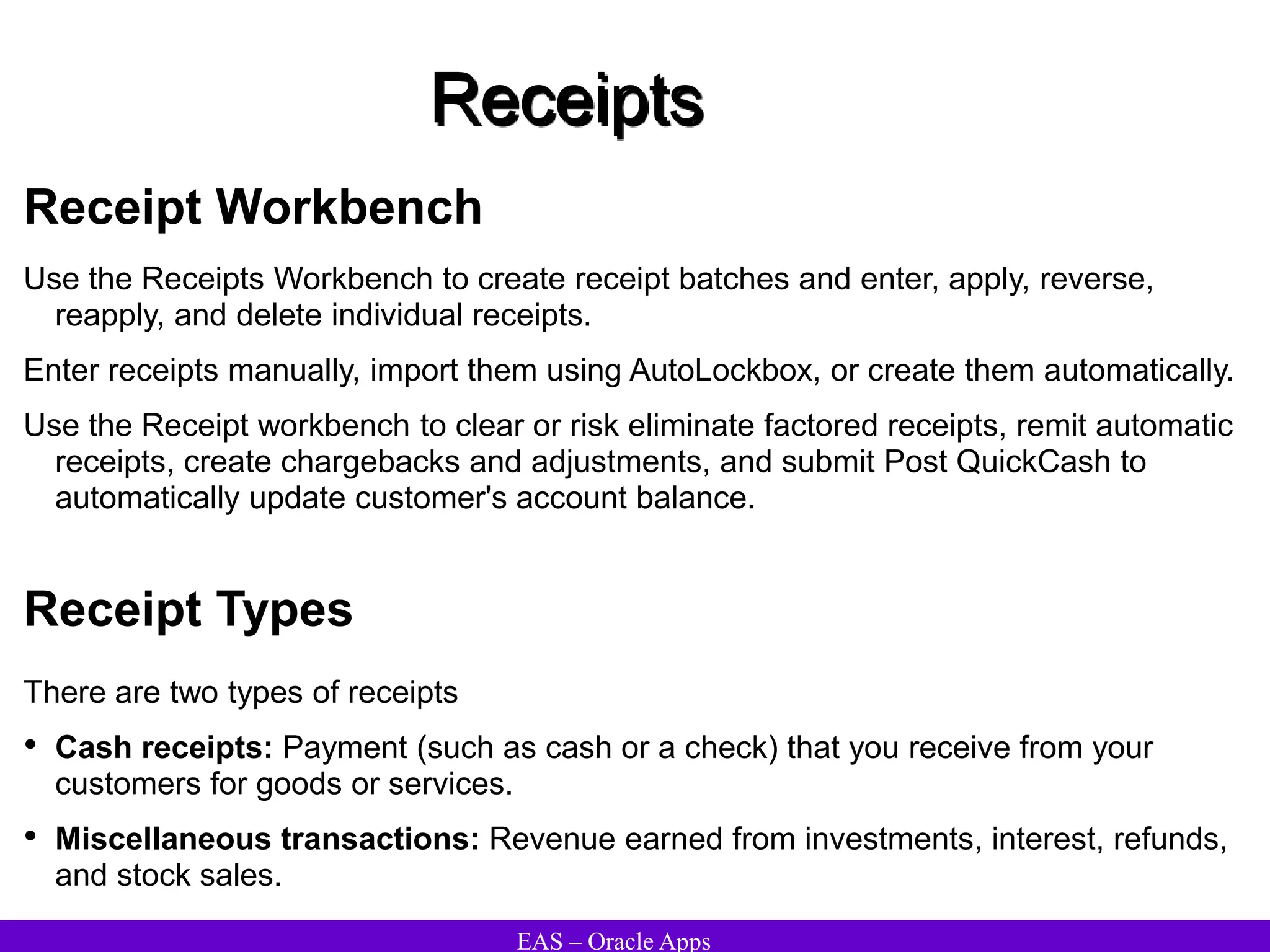 EAS – Oracle Apps
Receipts
Receipt Workbench
Use the Receipts Workbench to create receipt batches and enter, apply, reverse,
reapply, and delete individual receipts.
Enter receipts manually, import them using AutoLockbox, or create them automatically.
Use the Receipt workbench to clear or risk eliminate factored receipts, remit automatic
receipts, create chargebacks and adjustments, and submit Post QuickCash to
automatically update customer's account balance.
Receipt Types
There are two types of receipts
• Cash receipts: Payment (such as cash or a check) that you receive from your
customers for goods or services.
• Miscellaneous transactions: Revenue earned from investments, interest, refunds,
and stock sales.
 