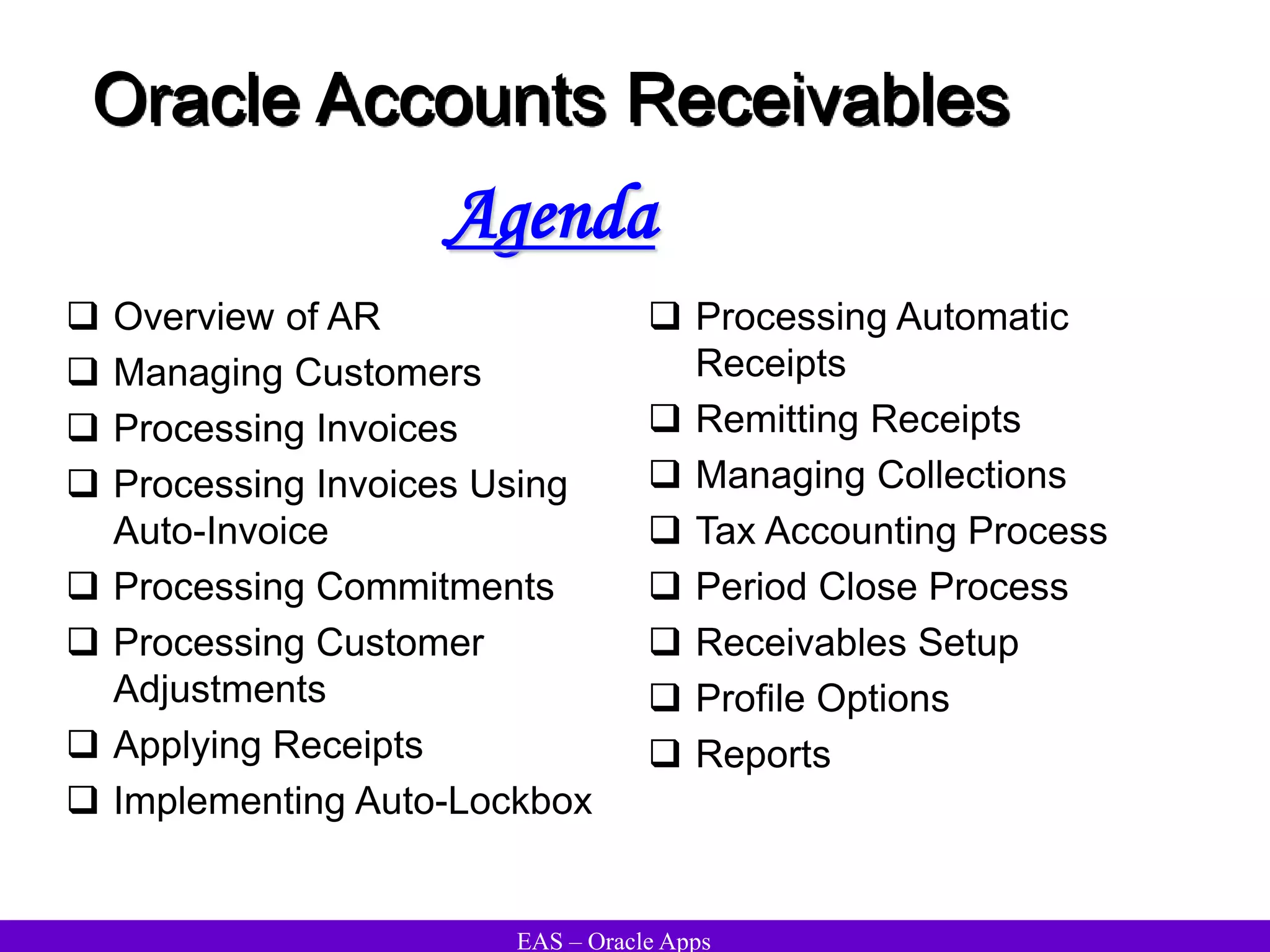 EAS – Oracle Apps
Oracle Accounts Receivables
 Overview of AR
 Managing Customers
 Processing Invoices
 Processing Invoices Using
Auto-Invoice
 Processing Commitments
 Processing Customer
Adjustments
 Applying Receipts
 Implementing Auto-Lockbox
 Processing Automatic
Receipts
 Remitting Receipts
 Managing Collections
 Tax Accounting Process
 Period Close Process
 Receivables Setup
 Profile Options
 Reports
Agenda
 
