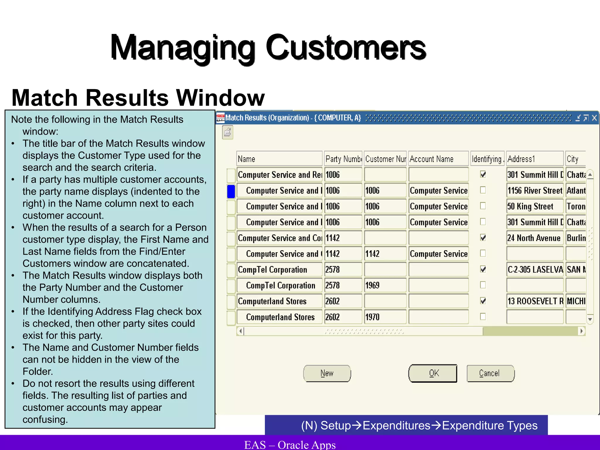 EAS – Oracle Apps
Managing Customers
Match Results Window
(N) SetupExpendituresExpenditure Types
Note the following in the Match Results
window:
• The title bar of the Match Results window
displays the Customer Type used for the
search and the search criteria.
• If a party has multiple customer accounts,
the party name displays (indented to the
right) in the Name column next to each
customer account.
• When the results of a search for a Person
customer type display, the First Name and
Last Name fields from the Find/Enter
Customers window are concatenated.
• The Match Results window displays both
the Party Number and the Customer
Number columns.
• If the Identifying Address Flag check box
is checked, then other party sites could
exist for this party.
• The Name and Customer Number fields
can not be hidden in the view of the
Folder.
• Do not resort the results using different
fields. The resulting list of parties and
customer accounts may appear
confusing.
 