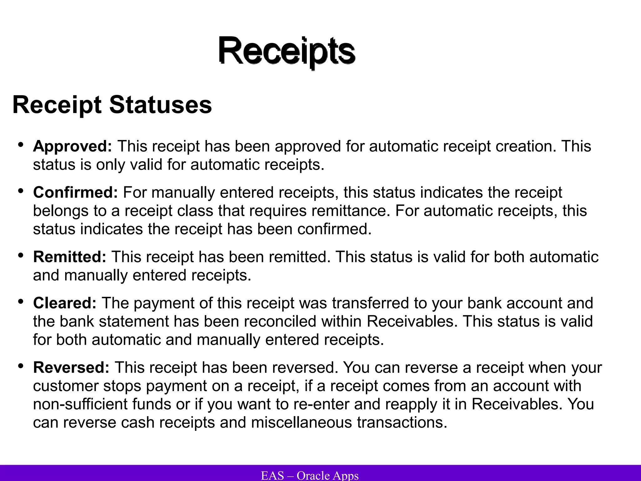 EAS – Oracle Apps
Receipts
Receipt Statuses
• Approved: This receipt has been approved for automatic receipt creation. This
status is only valid for automatic receipts.
• Confirmed: For manually entered receipts, this status indicates the receipt
belongs to a receipt class that requires remittance. For automatic receipts, this
status indicates the receipt has been confirmed.
• Remitted: This receipt has been remitted. This status is valid for both automatic
and manually entered receipts.
• Cleared: The payment of this receipt was transferred to your bank account and
the bank statement has been reconciled within Receivables. This status is valid
for both automatic and manually entered receipts.
• Reversed: This receipt has been reversed. You can reverse a receipt when your
customer stops payment on a receipt, if a receipt comes from an account with
non-sufficient funds or if you want to re-enter and reapply it in Receivables. You
can reverse cash receipts and miscellaneous transactions.
 