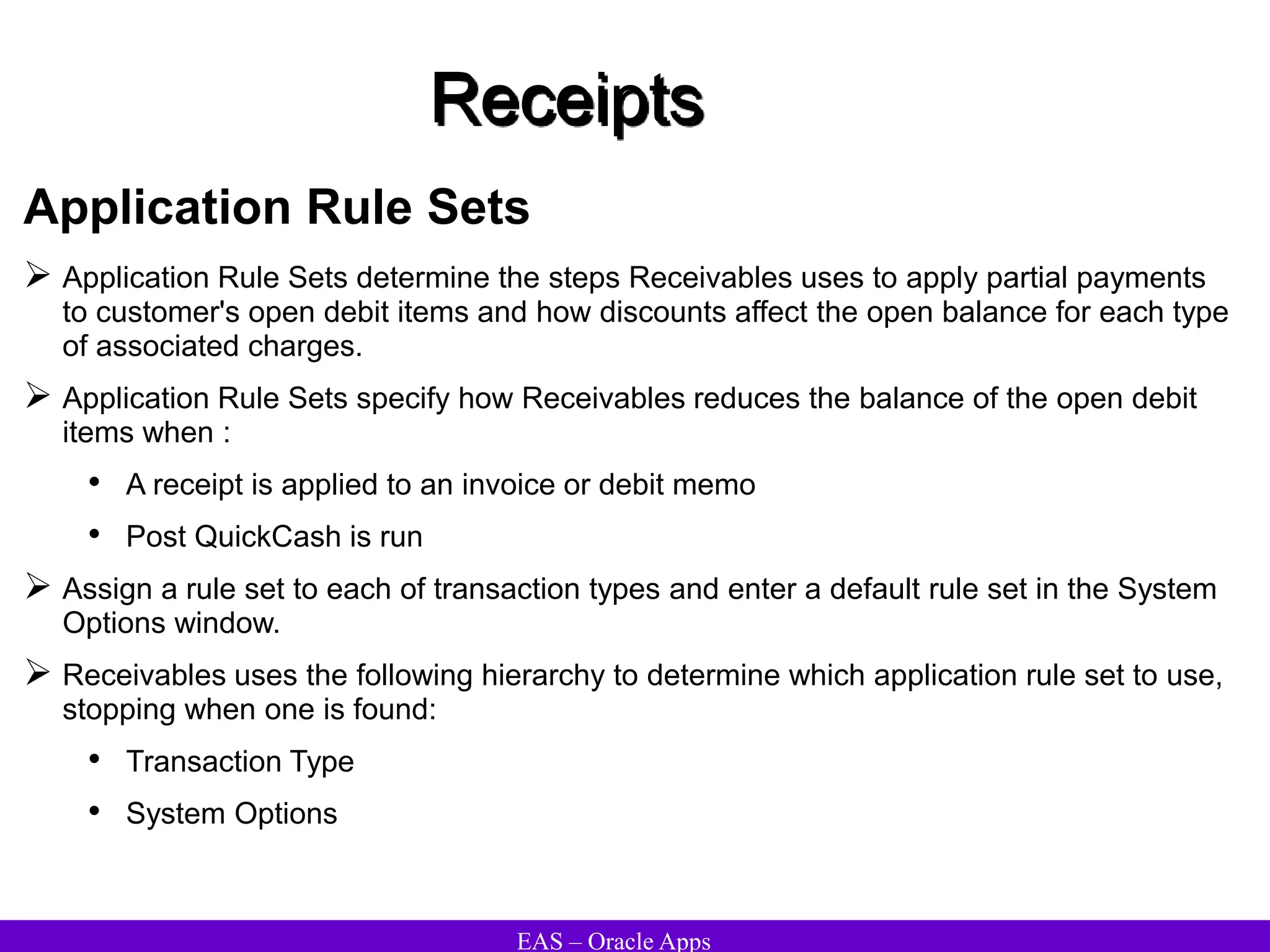 EAS – Oracle Apps
Receipts
Application Rule Sets
 Application Rule Sets determine the steps Receivables uses to apply partial payments
to customer's open debit items and how discounts affect the open balance for each type
of associated charges.
 Application Rule Sets specify how Receivables reduces the balance of the open debit
items when :
• A receipt is applied to an invoice or debit memo
• Post QuickCash is run
 Assign a rule set to each of transaction types and enter a default rule set in the System
Options window.
 Receivables uses the following hierarchy to determine which application rule set to use,
stopping when one is found:
• Transaction Type
• System Options
 