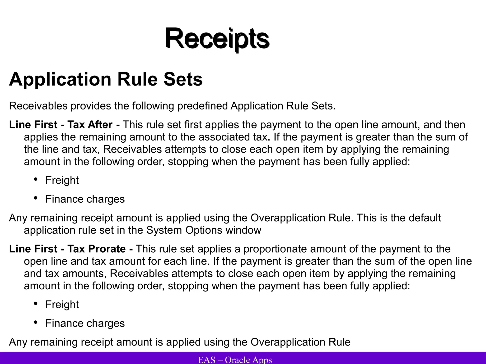 EAS – Oracle Apps
Receipts
Application Rule Sets
Receivables provides the following predefined Application Rule Sets.
Line First - Tax After - This rule set first applies the payment to the open line amount, and then
applies the remaining amount to the associated tax. If the payment is greater than the sum of
the line and tax, Receivables attempts to close each open item by applying the remaining
amount in the following order, stopping when the payment has been fully applied:
• Freight
• Finance charges
Any remaining receipt amount is applied using the Overapplication Rule. This is the default
application rule set in the System Options window
Line First - Tax Prorate - This rule set applies a proportionate amount of the payment to the
open line and tax amount for each line. If the payment is greater than the sum of the open line
and tax amounts, Receivables attempts to close each open item by applying the remaining
amount in the following order, stopping when the payment has been fully applied:
• Freight
• Finance charges
Any remaining receipt amount is applied using the Overapplication Rule
 