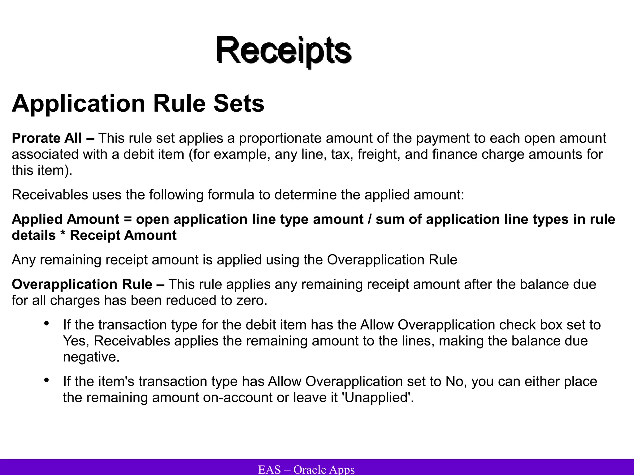 EAS – Oracle Apps
Receipts
Application Rule Sets
Prorate All – This rule set applies a proportionate amount of the payment to each open amount
associated with a debit item (for example, any line, tax, freight, and finance charge amounts for
this item).
Receivables uses the following formula to determine the applied amount:
Applied Amount = open application line type amount / sum of application line types in rule
details * Receipt Amount
Any remaining receipt amount is applied using the Overapplication Rule
Overapplication Rule – This rule applies any remaining receipt amount after the balance due
for all charges has been reduced to zero.
• If the transaction type for the debit item has the Allow Overapplication check box set to
Yes, Receivables applies the remaining amount to the lines, making the balance due
negative.
• If the item's transaction type has Allow Overapplication set to No, you can either place
the remaining amount on-account or leave it 'Unapplied'.
 