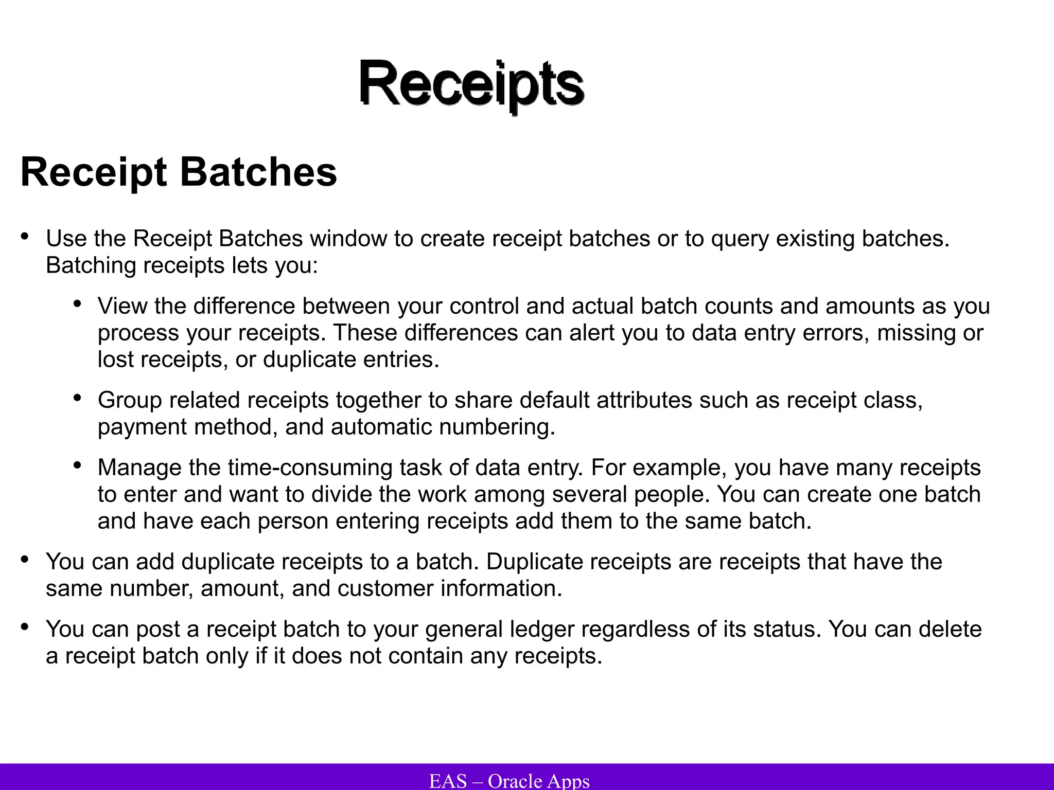 EAS – Oracle Apps
Receipts
Receipt Batches
• Use the Receipt Batches window to create receipt batches or to query existing batches.
Batching receipts lets you:
• View the difference between your control and actual batch counts and amounts as you
process your receipts. These differences can alert you to data entry errors, missing or
lost receipts, or duplicate entries.
• Group related receipts together to share default attributes such as receipt class,
payment method, and automatic numbering.
• Manage the time-consuming task of data entry. For example, you have many receipts
to enter and want to divide the work among several people. You can create one batch
and have each person entering receipts add them to the same batch.
• You can add duplicate receipts to a batch. Duplicate receipts are receipts that have the
same number, amount, and customer information.
• You can post a receipt batch to your general ledger regardless of its status. You can delete
a receipt batch only if it does not contain any receipts.
 