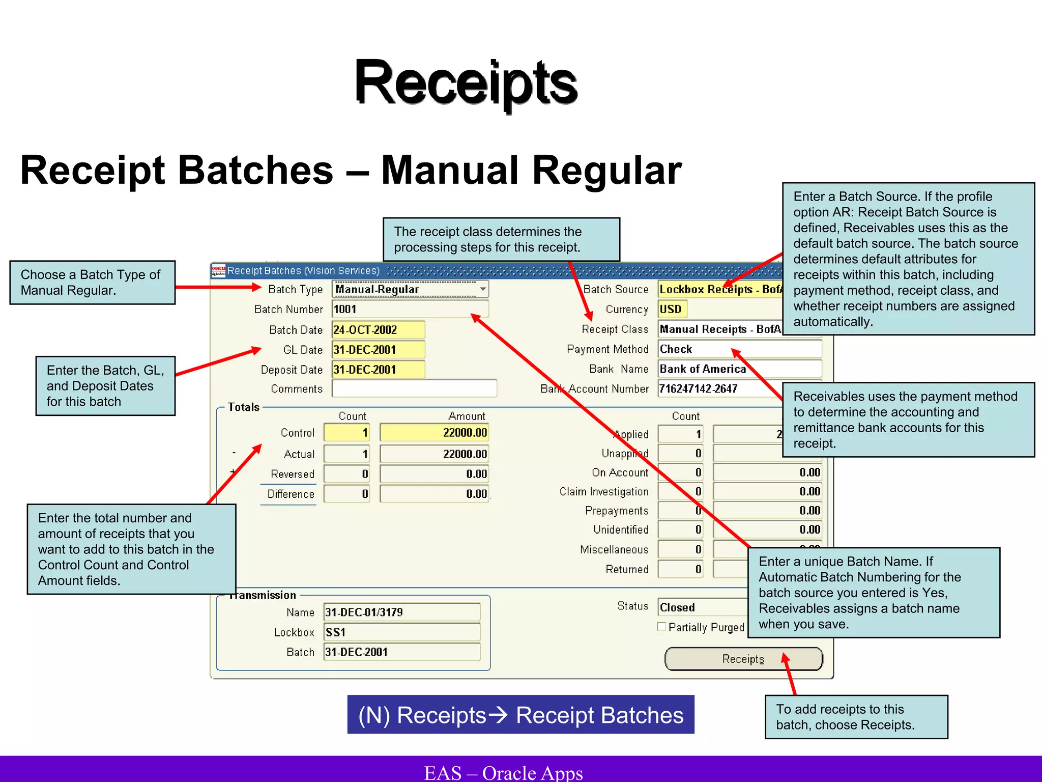 EAS – Oracle Apps
Receipts
Receipt Batches – Manual Regular
(N) Receipts Receipt Batches To add receipts to this
batch, choose Receipts.
Choose a Batch Type of
Manual Regular.
Enter the Batch, GL,
and Deposit Dates
for this batch
Enter the total number and
amount of receipts that you
want to add to this batch in the
Control Count and Control
Amount fields.
Enter a unique Batch Name. If
Automatic Batch Numbering for the
batch source you entered is Yes,
Receivables assigns a batch name
when you save.
Enter a Batch Source. If the profile
option AR: Receipt Batch Source is
defined, Receivables uses this as the
default batch source. The batch source
determines default attributes for
receipts within this batch, including
payment method, receipt class, and
whether receipt numbers are assigned
automatically.
Receivables uses the payment method
to determine the accounting and
remittance bank accounts for this
receipt.
The receipt class determines the
processing steps for this receipt.
 