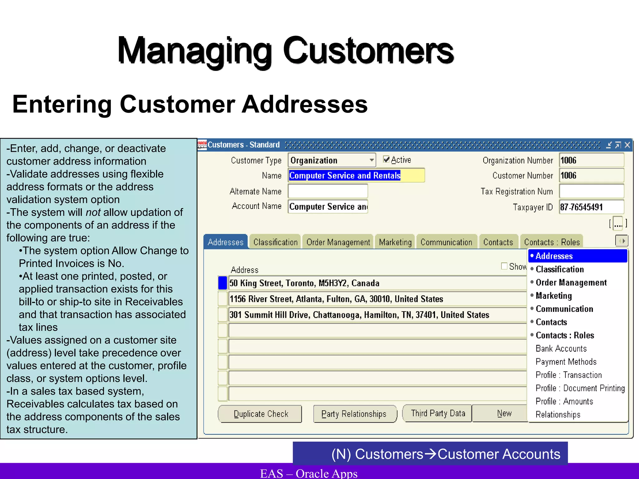 EAS – Oracle Apps
Managing Customers
Entering Customer Addresses
(N) CustomersCustomer Accounts
-Enter, add, change, or deactivate
customer address information
-Validate addresses using flexible
address formats or the address
validation system option
-The system will not allow updation of
the components of an address if the
following are true:
•The system option Allow Change to
Printed Invoices is No.
•At least one printed, posted, or
applied transaction exists for this
bill-to or ship-to site in Receivables
and that transaction has associated
tax lines
-Values assigned on a customer site
(address) level take precedence over
values entered at the customer, profile
class, or system options level.
-In a sales tax based system,
Receivables calculates tax based on
the address components of the sales
tax structure.
 