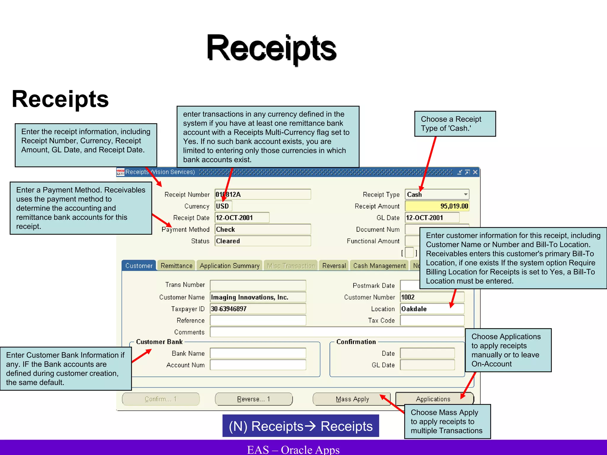 EAS – Oracle Apps
Receipts
Receipts
(N) Receipts Receipts
Choose Mass Apply
to apply receipts to
multiple Transactions
Enter the receipt information, including
Receipt Number, Currency, Receipt
Amount, GL Date, and Receipt Date.
Choose a Receipt
Type of 'Cash.'
enter transactions in any currency defined in the
system if you have at least one remittance bank
account with a Receipts Multi-Currency flag set to
Yes. If no such bank account exists, you are
limited to entering only those currencies in which
bank accounts exist.
Enter a Payment Method. Receivables
uses the payment method to
determine the accounting and
remittance bank accounts for this
receipt.
Choose Applications
to apply receipts
manually or to leave
On-Account
Enter Customer Bank Information if
any. IF the Bank accounts are
defined during customer creation,
the same default.
Enter customer information for this receipt, including
Customer Name or Number and Bill-To Location.
Receivables enters this customer's primary Bill-To
Location, if one exists If the system option Require
Billing Location for Receipts is set to Yes, a Bill-To
Location must be entered.
 