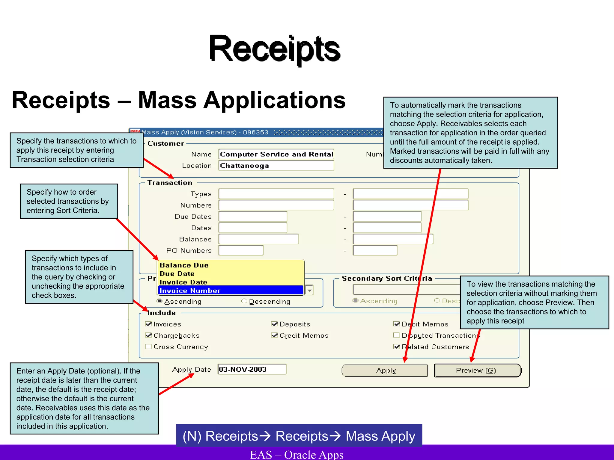 EAS – Oracle Apps
Receipts
Receipts – Mass Applications
(N) Receipts Receipts Mass Apply
Enter an Apply Date (optional). If the
receipt date is later than the current
date, the default is the receipt date;
otherwise the default is the current
date. Receivables uses this date as the
application date for all transactions
included in this application.
To automatically mark the transactions
matching the selection criteria for application,
choose Apply. Receivables selects each
transaction for application in the order queried
until the full amount of the receipt is applied.
Marked transactions will be paid in full with any
discounts automatically taken.
To view the transactions matching the
selection criteria without marking them
for application, choose Preview. Then
choose the transactions to which to
apply this receipt
Specify which types of
transactions to include in
the query by checking or
unchecking the appropriate
check boxes.
Specify how to order
selected transactions by
entering Sort Criteria.
Specify the transactions to which to
apply this receipt by entering
Transaction selection criteria
 
