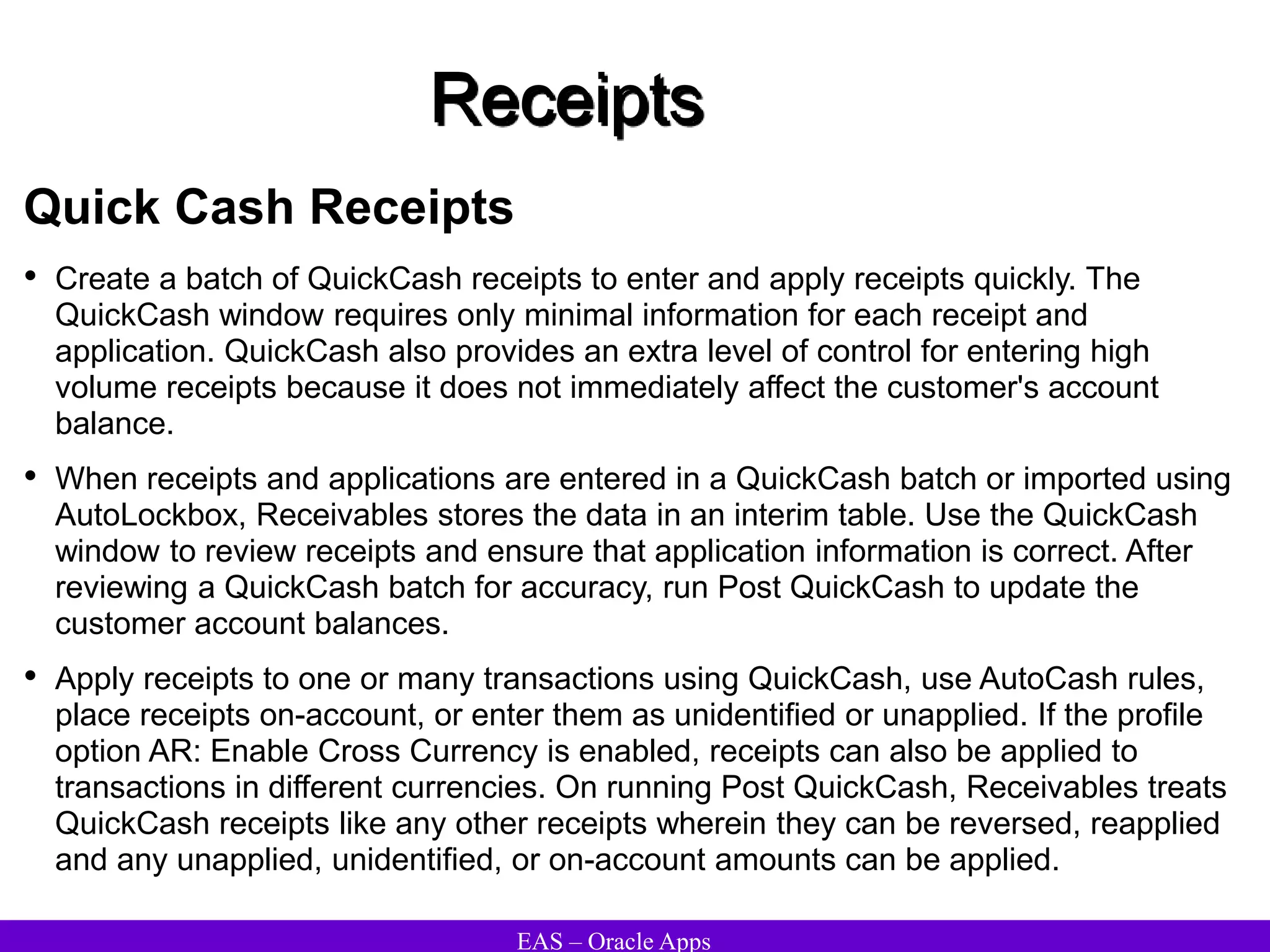 EAS – Oracle Apps
Receipts
Quick Cash Receipts
• Create a batch of QuickCash receipts to enter and apply receipts quickly. The
QuickCash window requires only minimal information for each receipt and
application. QuickCash also provides an extra level of control for entering high
volume receipts because it does not immediately affect the customer's account
balance.
• When receipts and applications are entered in a QuickCash batch or imported using
AutoLockbox, Receivables stores the data in an interim table. Use the QuickCash
window to review receipts and ensure that application information is correct. After
reviewing a QuickCash batch for accuracy, run Post QuickCash to update the
customer account balances.
• Apply receipts to one or many transactions using QuickCash, use AutoCash rules,
place receipts on-account, or enter them as unidentified or unapplied. If the profile
option AR: Enable Cross Currency is enabled, receipts can also be applied to
transactions in different currencies. On running Post QuickCash, Receivables treats
QuickCash receipts like any other receipts wherein they can be reversed, reapplied
and any unapplied, unidentified, or on-account amounts can be applied.
 