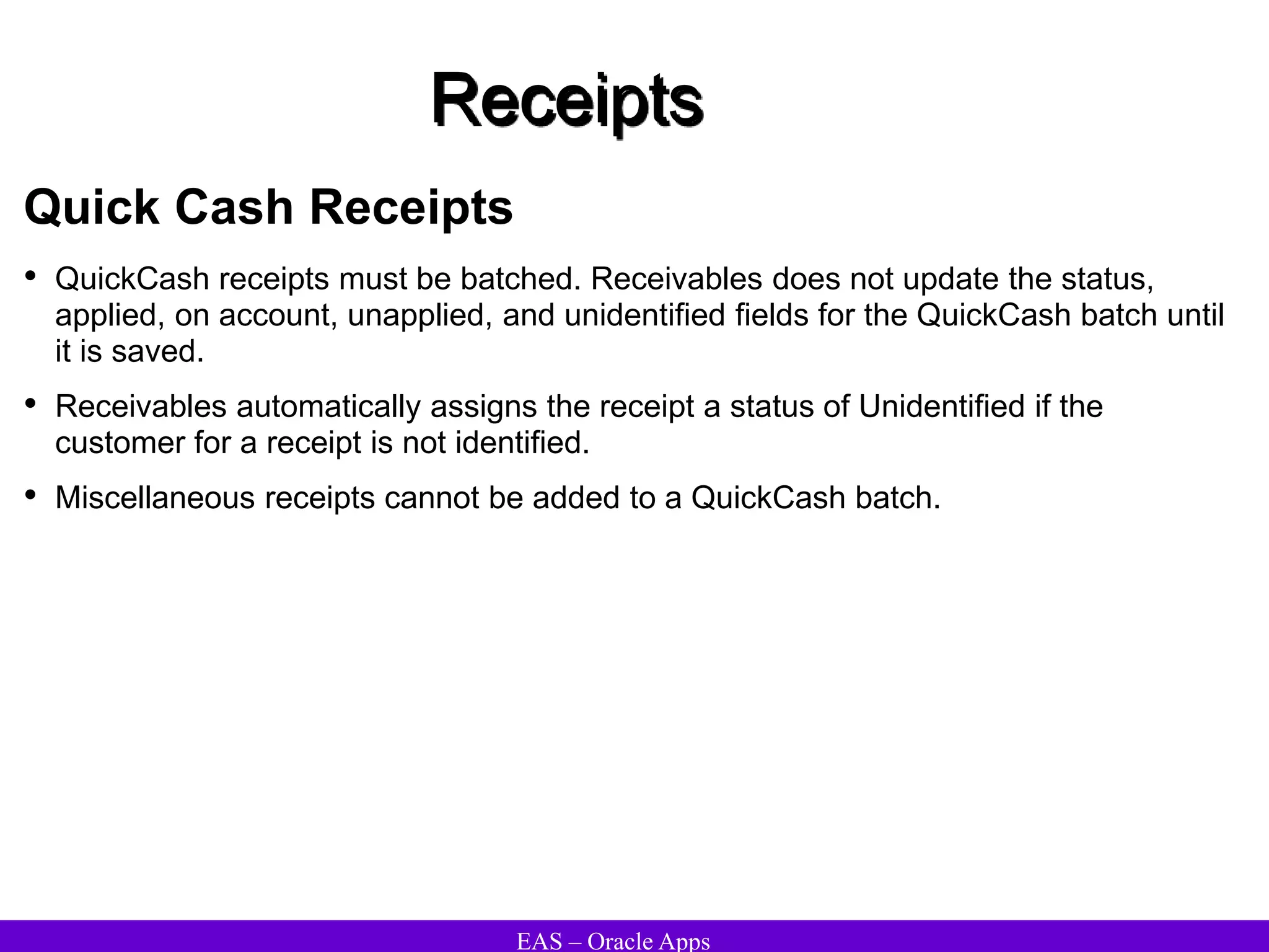 EAS – Oracle Apps
Receipts
Quick Cash Receipts
• QuickCash receipts must be batched. Receivables does not update the status,
applied, on account, unapplied, and unidentified fields for the QuickCash batch until
it is saved.
• Receivables automatically assigns the receipt a status of Unidentified if the
customer for a receipt is not identified.
• Miscellaneous receipts cannot be added to a QuickCash batch.
 