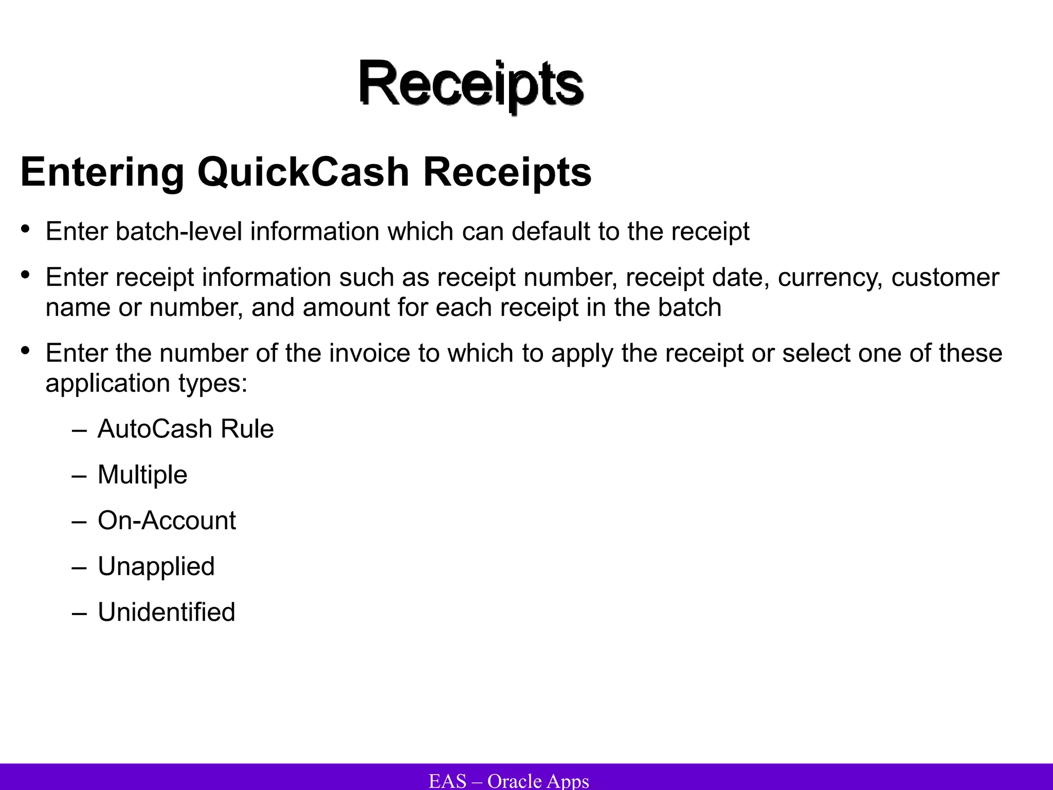 EAS – Oracle Apps
Receipts
Entering QuickCash Receipts
• Enter batch-level information which can default to the receipt
• Enter receipt information such as receipt number, receipt date, currency, customer
name or number, and amount for each receipt in the batch
• Enter the number of the invoice to which to apply the receipt or select one of these
application types:
– AutoCash Rule
– Multiple
– On-Account
– Unapplied
– Unidentified
 
