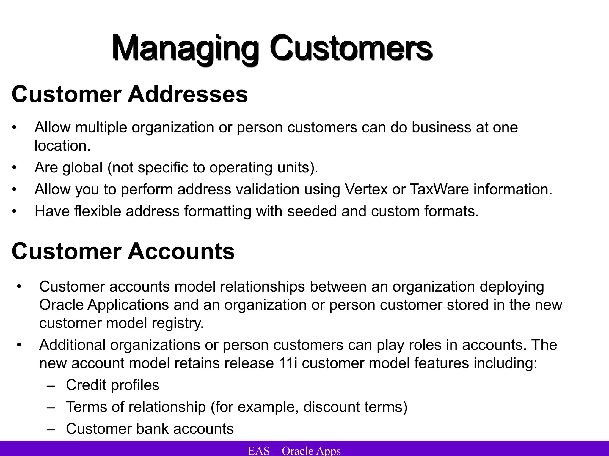 EAS – Oracle Apps
Managing Customers
Customer Addresses
• Allow multiple organization or person customers can do business at one
location.
• Are global (not specific to operating units).
• Allow you to perform address validation using Vertex or TaxWare information.
• Have flexible address formatting with seeded and custom formats.
Customer Accounts
• Customer accounts model relationships between an organization deploying
Oracle Applications and an organization or person customer stored in the new
customer model registry.
• Additional organizations or person customers can play roles in accounts. The
new account model retains release 11i customer model features including:
– Credit profiles
– Terms of relationship (for example, discount terms)
– Customer bank accounts
 