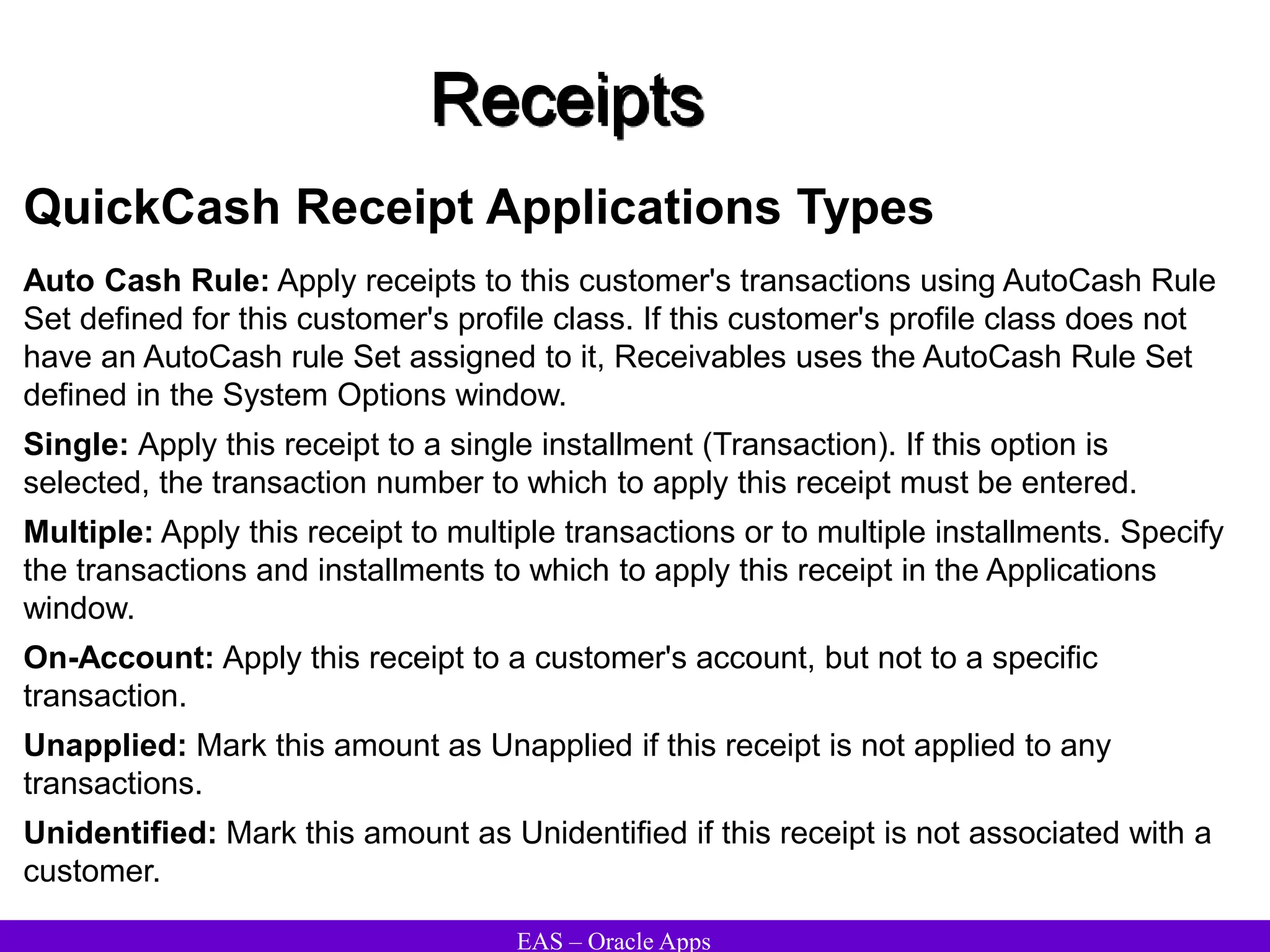 EAS – Oracle Apps
Receipts
QuickCash Receipt Applications Types
Auto Cash Rule: Apply receipts to this customer's transactions using AutoCash Rule
Set defined for this customer's profile class. If this customer's profile class does not
have an AutoCash rule Set assigned to it, Receivables uses the AutoCash Rule Set
defined in the System Options window.
Single: Apply this receipt to a single installment (Transaction). If this option is
selected, the transaction number to which to apply this receipt must be entered.
Multiple: Apply this receipt to multiple transactions or to multiple installments. Specify
the transactions and installments to which to apply this receipt in the Applications
window.
On-Account: Apply this receipt to a customer's account, but not to a specific
transaction.
Unapplied: Mark this amount as Unapplied if this receipt is not applied to any
transactions.
Unidentified: Mark this amount as Unidentified if this receipt is not associated with a
customer.
 