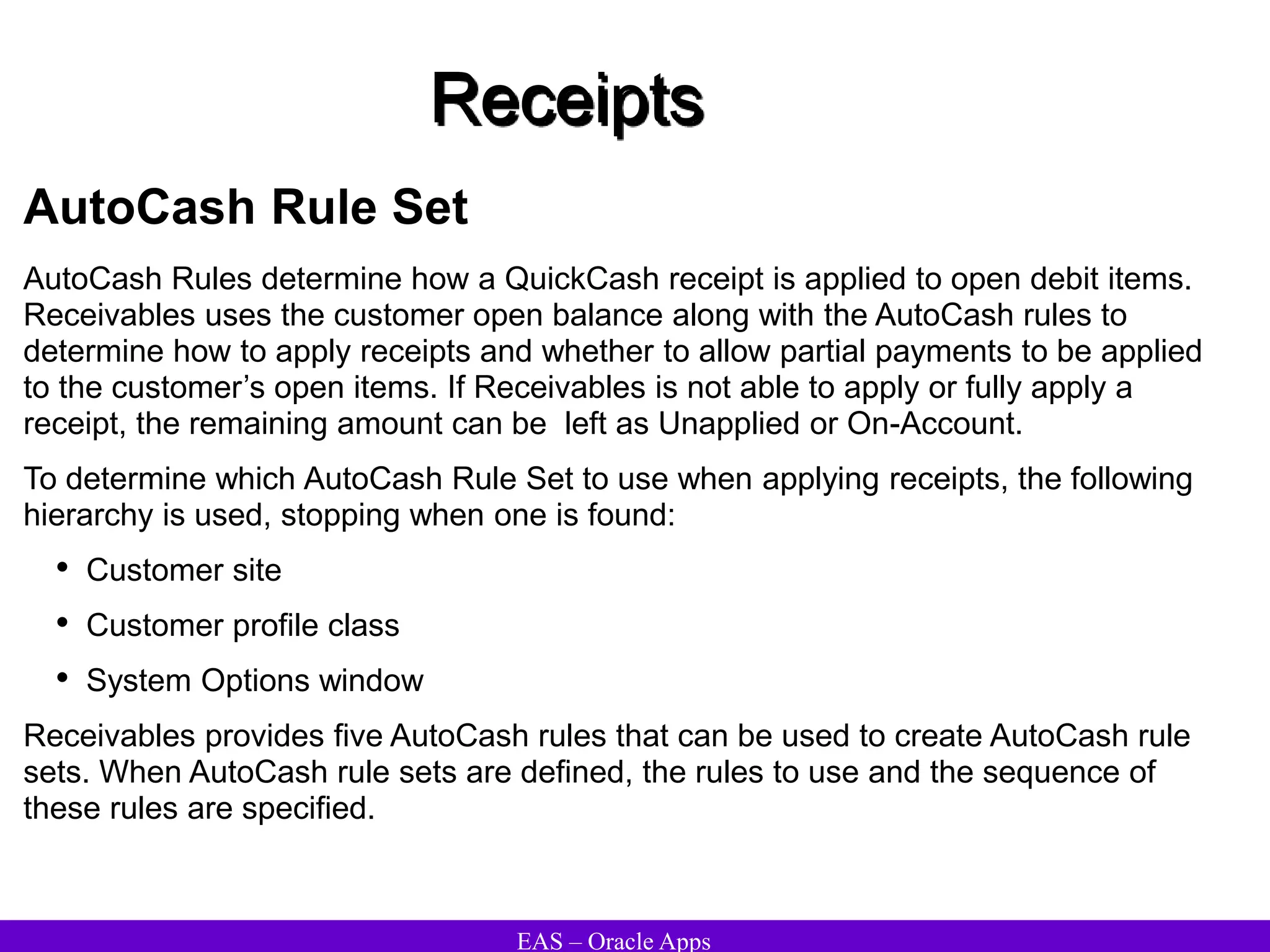 EAS – Oracle Apps
Receipts
AutoCash Rule Set
AutoCash Rules determine how a QuickCash receipt is applied to open debit items.
Receivables uses the customer open balance along with the AutoCash rules to
determine how to apply receipts and whether to allow partial payments to be applied
to the customer’s open items. If Receivables is not able to apply or fully apply a
receipt, the remaining amount can be left as Unapplied or On-Account.
To determine which AutoCash Rule Set to use when applying receipts, the following
hierarchy is used, stopping when one is found:
• Customer site
• Customer profile class
• System Options window
Receivables provides five AutoCash rules that can be used to create AutoCash rule
sets. When AutoCash rule sets are defined, the rules to use and the sequence of
these rules are specified.
 