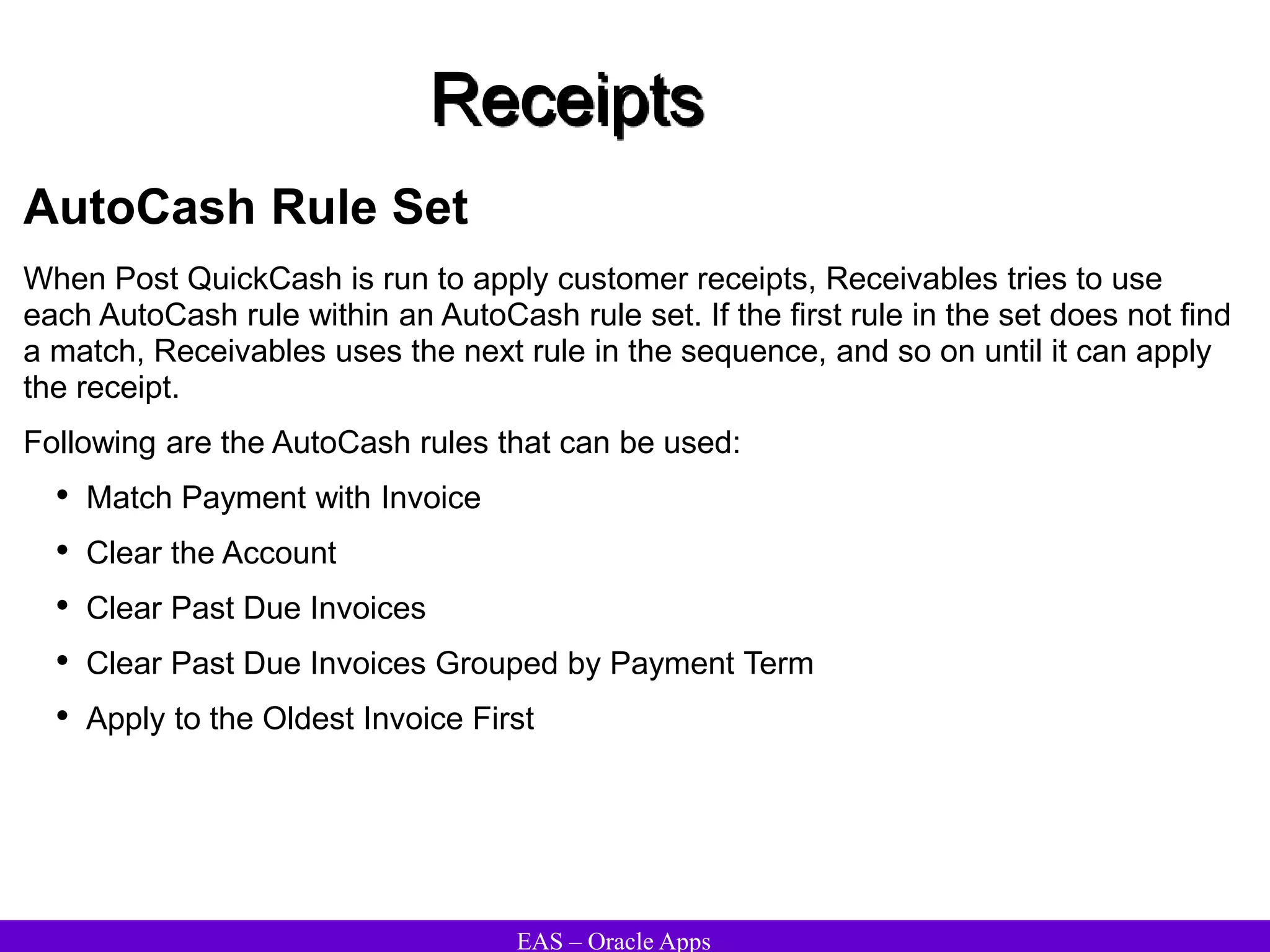 EAS – Oracle Apps
Receipts
AutoCash Rule Set
When Post QuickCash is run to apply customer receipts, Receivables tries to use
each AutoCash rule within an AutoCash rule set. If the first rule in the set does not find
a match, Receivables uses the next rule in the sequence, and so on until it can apply
the receipt.
Following are the AutoCash rules that can be used:
• Match Payment with Invoice
• Clear the Account
• Clear Past Due Invoices
• Clear Past Due Invoices Grouped by Payment Term
• Apply to the Oldest Invoice First
 