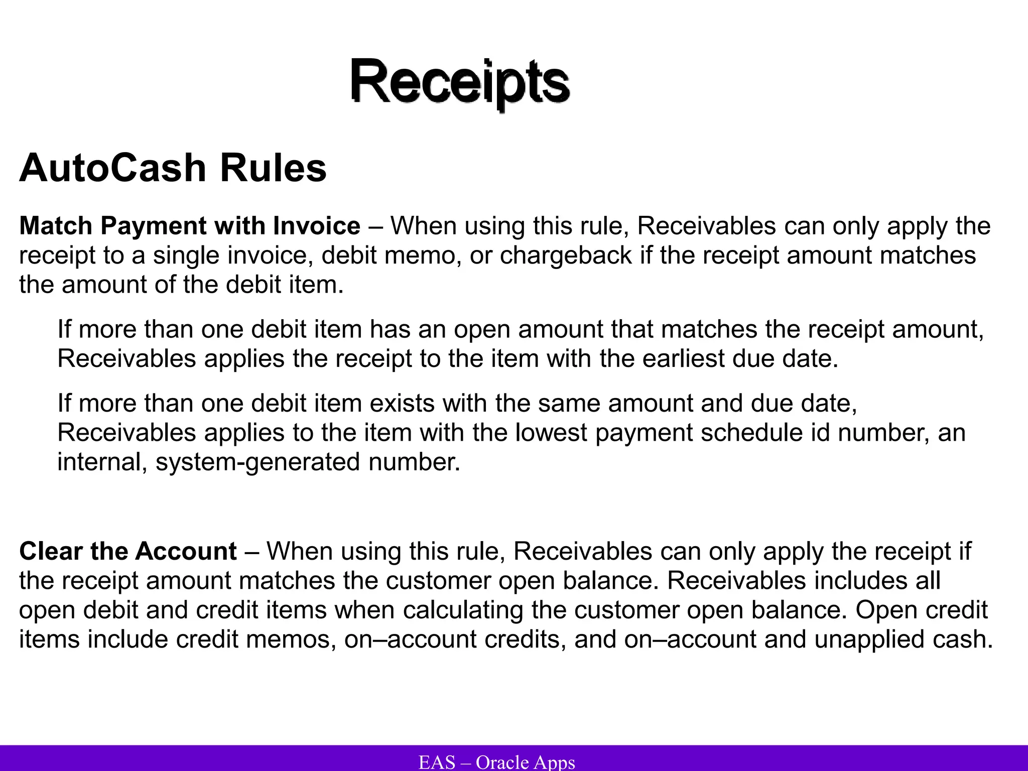 EAS – Oracle Apps
Receipts
AutoCash Rules
Match Payment with Invoice – When using this rule, Receivables can only apply the
receipt to a single invoice, debit memo, or chargeback if the receipt amount matches
the amount of the debit item.
If more than one debit item has an open amount that matches the receipt amount,
Receivables applies the receipt to the item with the earliest due date.
If more than one debit item exists with the same amount and due date,
Receivables applies to the item with the lowest payment schedule id number, an
internal, system-generated number.
Clear the Account – When using this rule, Receivables can only apply the receipt if
the receipt amount matches the customer open balance. Receivables includes all
open debit and credit items when calculating the customer open balance. Open credit
items include credit memos, on–account credits, and on–account and unapplied cash.
 
