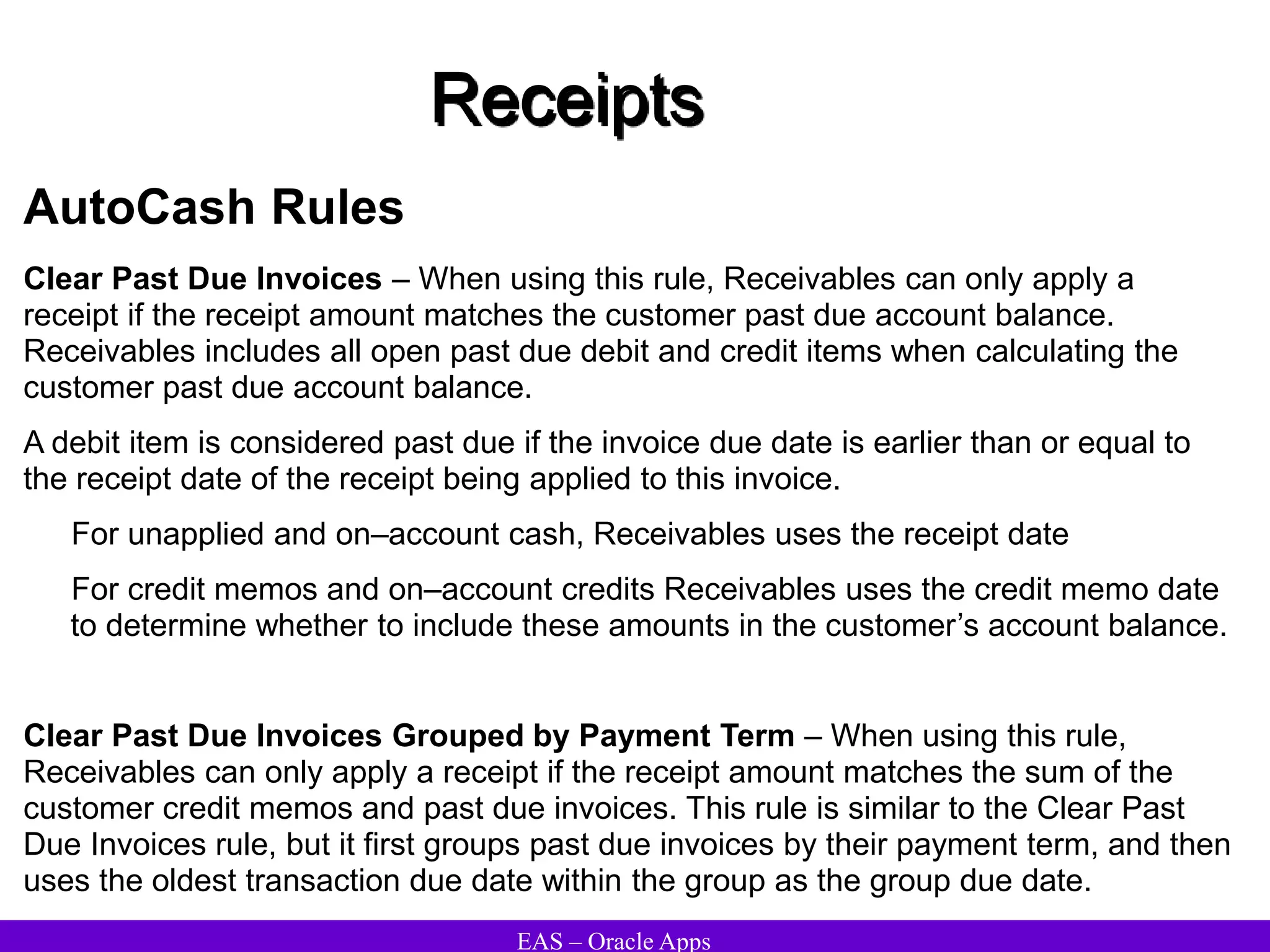 EAS – Oracle Apps
Receipts
AutoCash Rules
Clear Past Due Invoices – When using this rule, Receivables can only apply a
receipt if the receipt amount matches the customer past due account balance.
Receivables includes all open past due debit and credit items when calculating the
customer past due account balance.
A debit item is considered past due if the invoice due date is earlier than or equal to
the receipt date of the receipt being applied to this invoice.
For unapplied and on–account cash, Receivables uses the receipt date
For credit memos and on–account credits Receivables uses the credit memo date
to determine whether to include these amounts in the customer’s account balance.
Clear Past Due Invoices Grouped by Payment Term – When using this rule,
Receivables can only apply a receipt if the receipt amount matches the sum of the
customer credit memos and past due invoices. This rule is similar to the Clear Past
Due Invoices rule, but it first groups past due invoices by their payment term, and then
uses the oldest transaction due date within the group as the group due date.
 