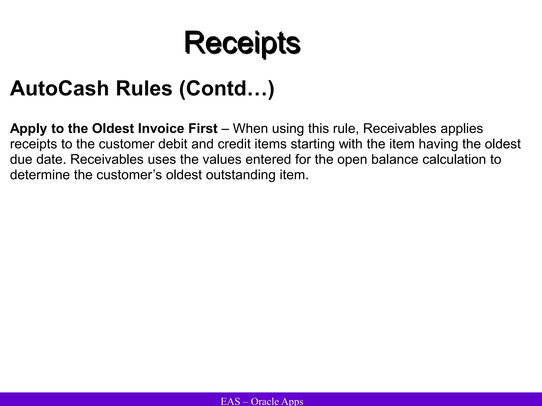 EAS – Oracle Apps
Receipts
AutoCash Rules (Contd…)
Apply to the Oldest Invoice First – When using this rule, Receivables applies
receipts to the customer debit and credit items starting with the item having the oldest
due date. Receivables uses the values entered for the open balance calculation to
determine the customer’s oldest outstanding item.
 