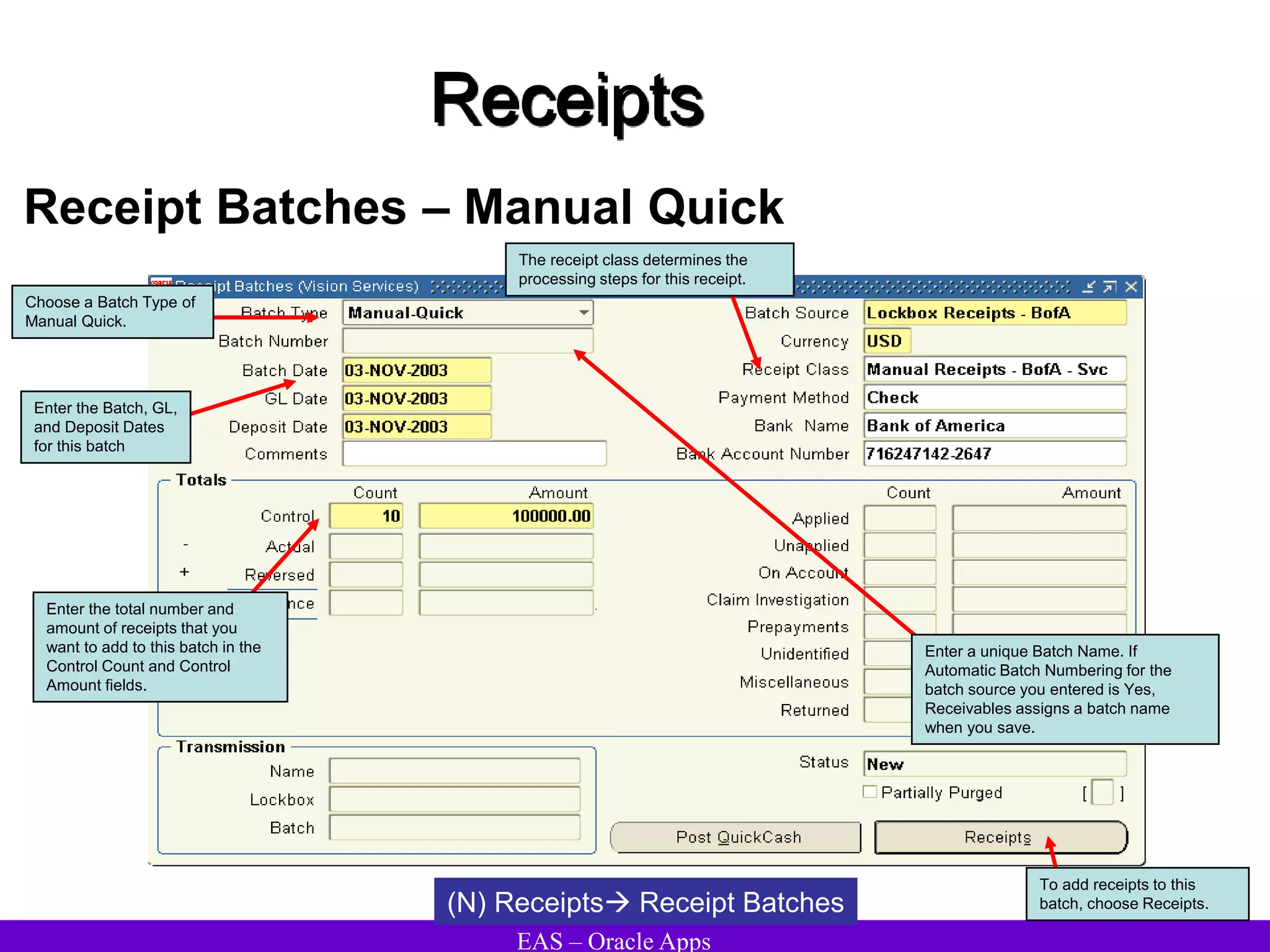 EAS – Oracle Apps
Receipts
Receipt Batches – Manual Quick
(N) Receipts Receipt Batches
To add receipts to this
batch, choose Receipts.
Choose a Batch Type of
Manual Quick.
Enter the Batch, GL,
and Deposit Dates
for this batch
Enter the total number and
amount of receipts that you
want to add to this batch in the
Control Count and Control
Amount fields.
Enter a unique Batch Name. If
Automatic Batch Numbering for the
batch source you entered is Yes,
Receivables assigns a batch name
when you save.
The receipt class determines the
processing steps for this receipt.
 