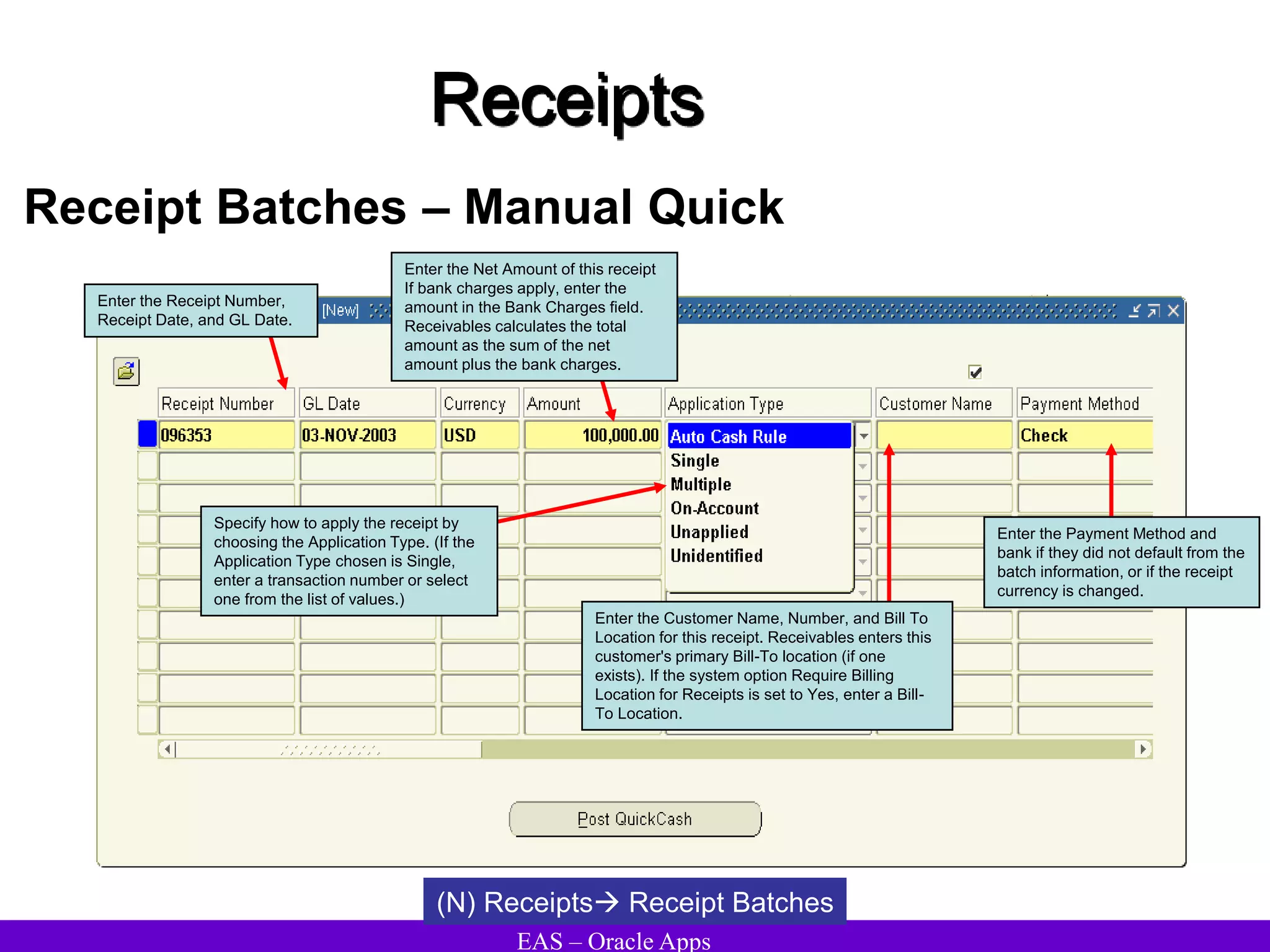 EAS – Oracle Apps
Receipts
Receipt Batches – Manual Quick
(N) Receipts Receipt Batches
Enter the Receipt Number,
Receipt Date, and GL Date.
Enter the Payment Method and
bank if they did not default from the
batch information, or if the receipt
currency is changed.
Enter the Net Amount of this receipt
If bank charges apply, enter the
amount in the Bank Charges field.
Receivables calculates the total
amount as the sum of the net
amount plus the bank charges.
Enter the Customer Name, Number, and Bill To
Location for this receipt. Receivables enters this
customer's primary Bill-To location (if one
exists). If the system option Require Billing
Location for Receipts is set to Yes, enter a Bill-
To Location.
Specify how to apply the receipt by
choosing the Application Type. (If the
Application Type chosen is Single,
enter a transaction number or select
one from the list of values.)
 