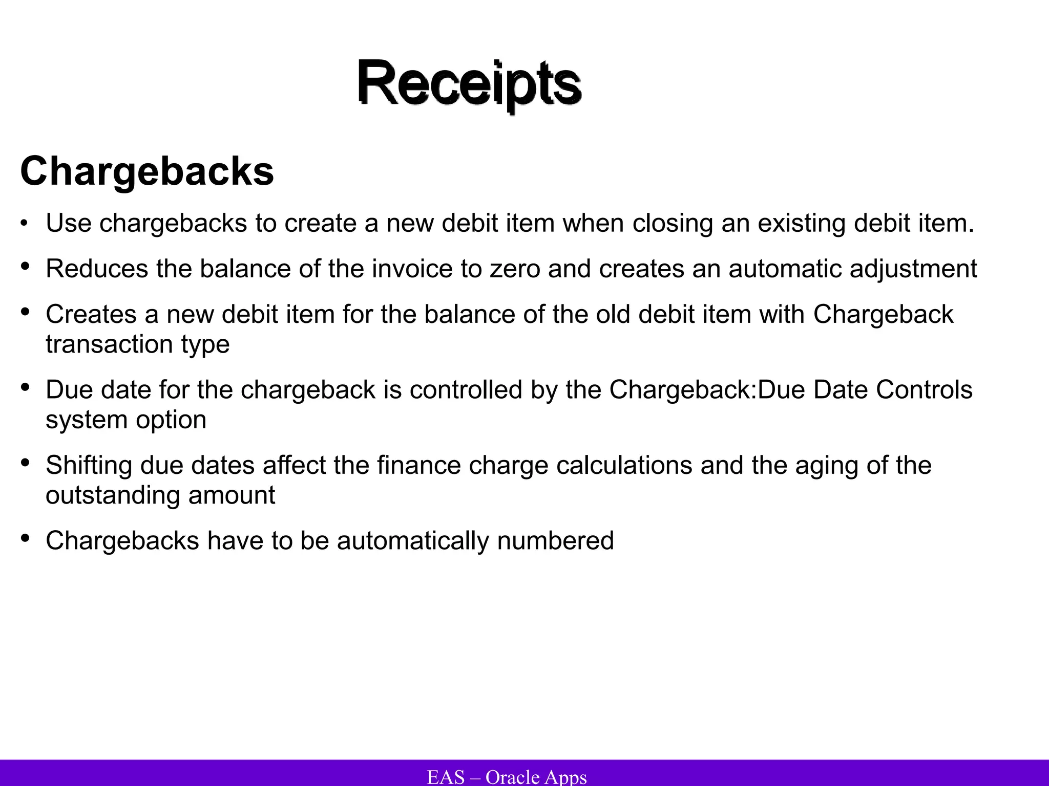 EAS – Oracle Apps
Receipts
Chargebacks
• Use chargebacks to create a new debit item when closing an existing debit item.
• Reduces the balance of the invoice to zero and creates an automatic adjustment
• Creates a new debit item for the balance of the old debit item with Chargeback
transaction type
• Due date for the chargeback is controlled by the Chargeback:Due Date Controls
system option
• Shifting due dates affect the finance charge calculations and the aging of the
outstanding amount
• Chargebacks have to be automatically numbered
 