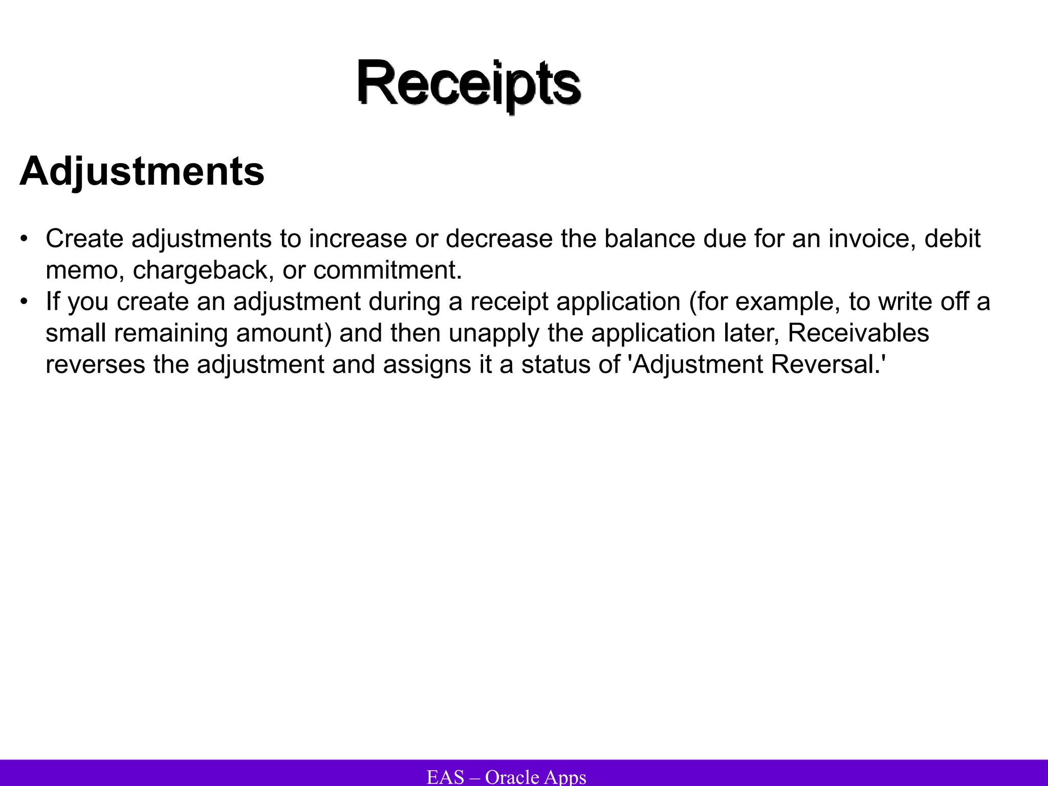 EAS – Oracle Apps
Receipts
Adjustments
• Create adjustments to increase or decrease the balance due for an invoice, debit
memo, chargeback, or commitment.
• If you create an adjustment during a receipt application (for example, to write off a
small remaining amount) and then unapply the application later, Receivables
reverses the adjustment and assigns it a status of 'Adjustment Reversal.'
 