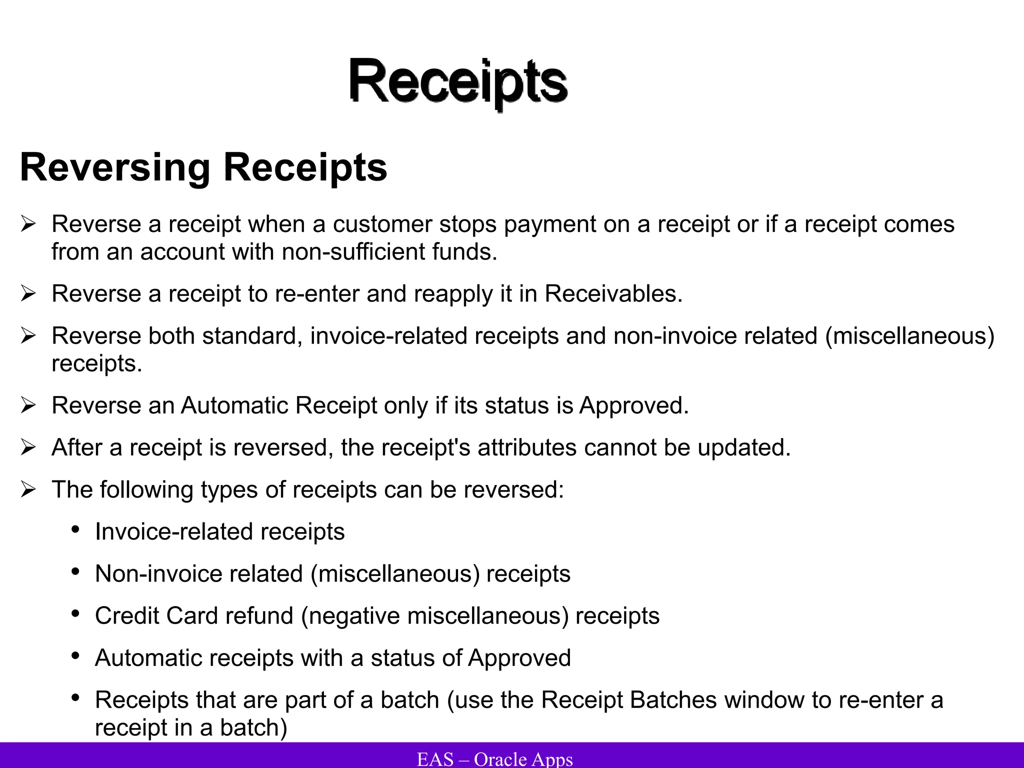 EAS – Oracle Apps
Receipts
Reversing Receipts
 Reverse a receipt when a customer stops payment on a receipt or if a receipt comes
from an account with non-sufficient funds.
 Reverse a receipt to re-enter and reapply it in Receivables.
 Reverse both standard, invoice-related receipts and non-invoice related (miscellaneous)
receipts.
 Reverse an Automatic Receipt only if its status is Approved.
 After a receipt is reversed, the receipt's attributes cannot be updated.
 The following types of receipts can be reversed:
• Invoice-related receipts
• Non-invoice related (miscellaneous) receipts
• Credit Card refund (negative miscellaneous) receipts
• Automatic receipts with a status of Approved
• Receipts that are part of a batch (use the Receipt Batches window to re-enter a
receipt in a batch)
 