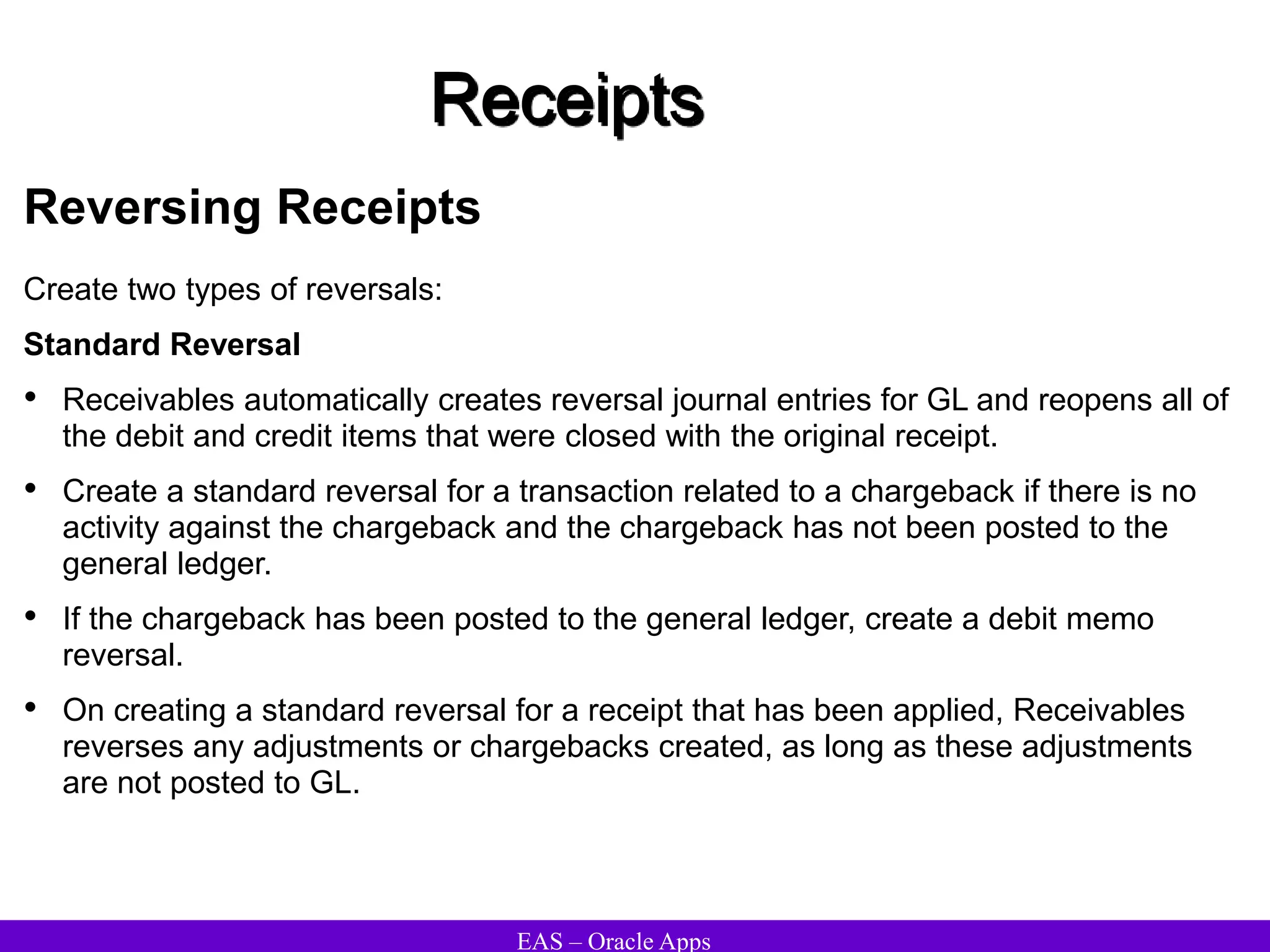 EAS – Oracle Apps
Receipts
Reversing Receipts
Create two types of reversals:
Standard Reversal
• Receivables automatically creates reversal journal entries for GL and reopens all of
the debit and credit items that were closed with the original receipt.
• Create a standard reversal for a transaction related to a chargeback if there is no
activity against the chargeback and the chargeback has not been posted to the
general ledger.
• If the chargeback has been posted to the general ledger, create a debit memo
reversal.
• On creating a standard reversal for a receipt that has been applied, Receivables
reverses any adjustments or chargebacks created, as long as these adjustments
are not posted to GL.
 