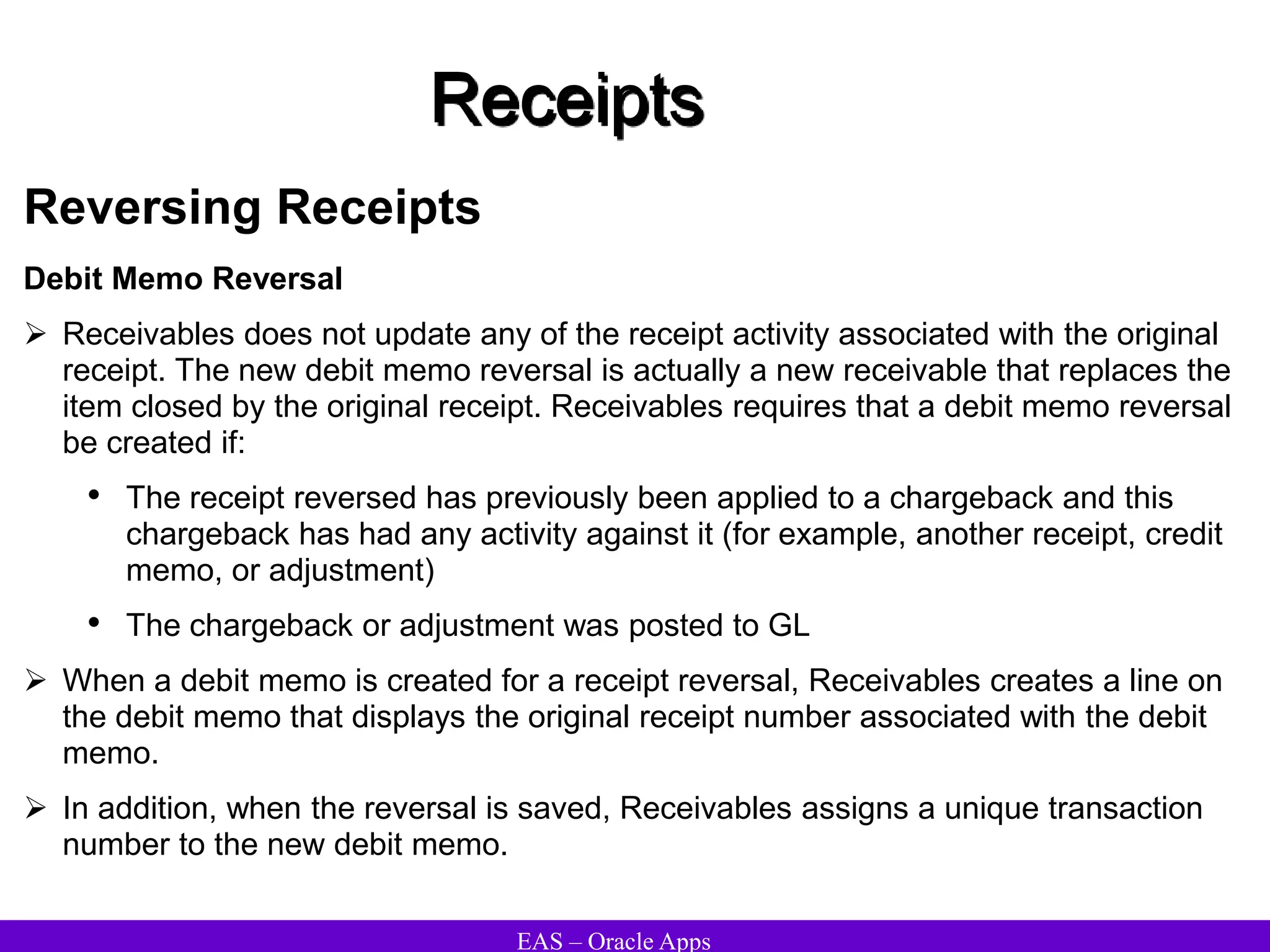EAS – Oracle Apps
Receipts
Reversing Receipts
Debit Memo Reversal
 Receivables does not update any of the receipt activity associated with the original
receipt. The new debit memo reversal is actually a new receivable that replaces the
item closed by the original receipt. Receivables requires that a debit memo reversal
be created if:
• The receipt reversed has previously been applied to a chargeback and this
chargeback has had any activity against it (for example, another receipt, credit
memo, or adjustment)
• The chargeback or adjustment was posted to GL
 When a debit memo is created for a receipt reversal, Receivables creates a line on
the debit memo that displays the original receipt number associated with the debit
memo.
 In addition, when the reversal is saved, Receivables assigns a unique transaction
number to the new debit memo.
 