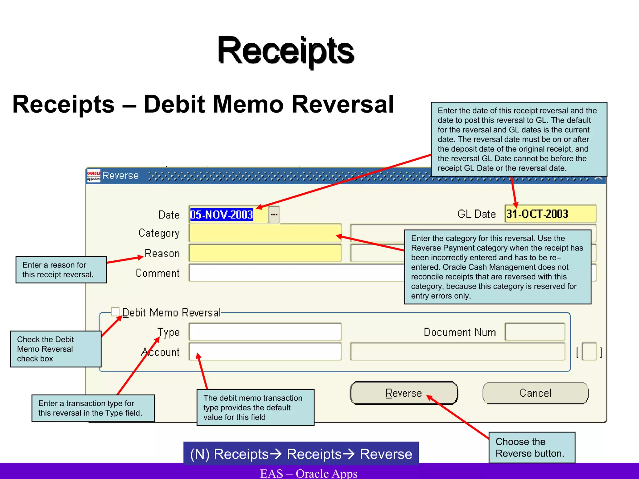 EAS – Oracle Apps
Receipts
Receipts – Debit Memo Reversal
(N) Receipts Receipts Reverse
Enter the date of this receipt reversal and the
date to post this reversal to GL. The default
for the reversal and GL dates is the current
date. The reversal date must be on or after
the deposit date of the original receipt, and
the reversal GL Date cannot be before the
receipt GL Date or the reversal date.
Enter the category for this reversal. Use the
Reverse Payment category when the receipt has
been incorrectly entered and has to be re–
entered. Oracle Cash Management does not
reconcile receipts that are reversed with this
category, because this category is reserved for
entry errors only.
Enter a reason for
this receipt reversal.
Check the Debit
Memo Reversal
check box
Enter a transaction type for
this reversal in the Type field.
Choose the
Reverse button.
The debit memo transaction
type provides the default
value for this field
 