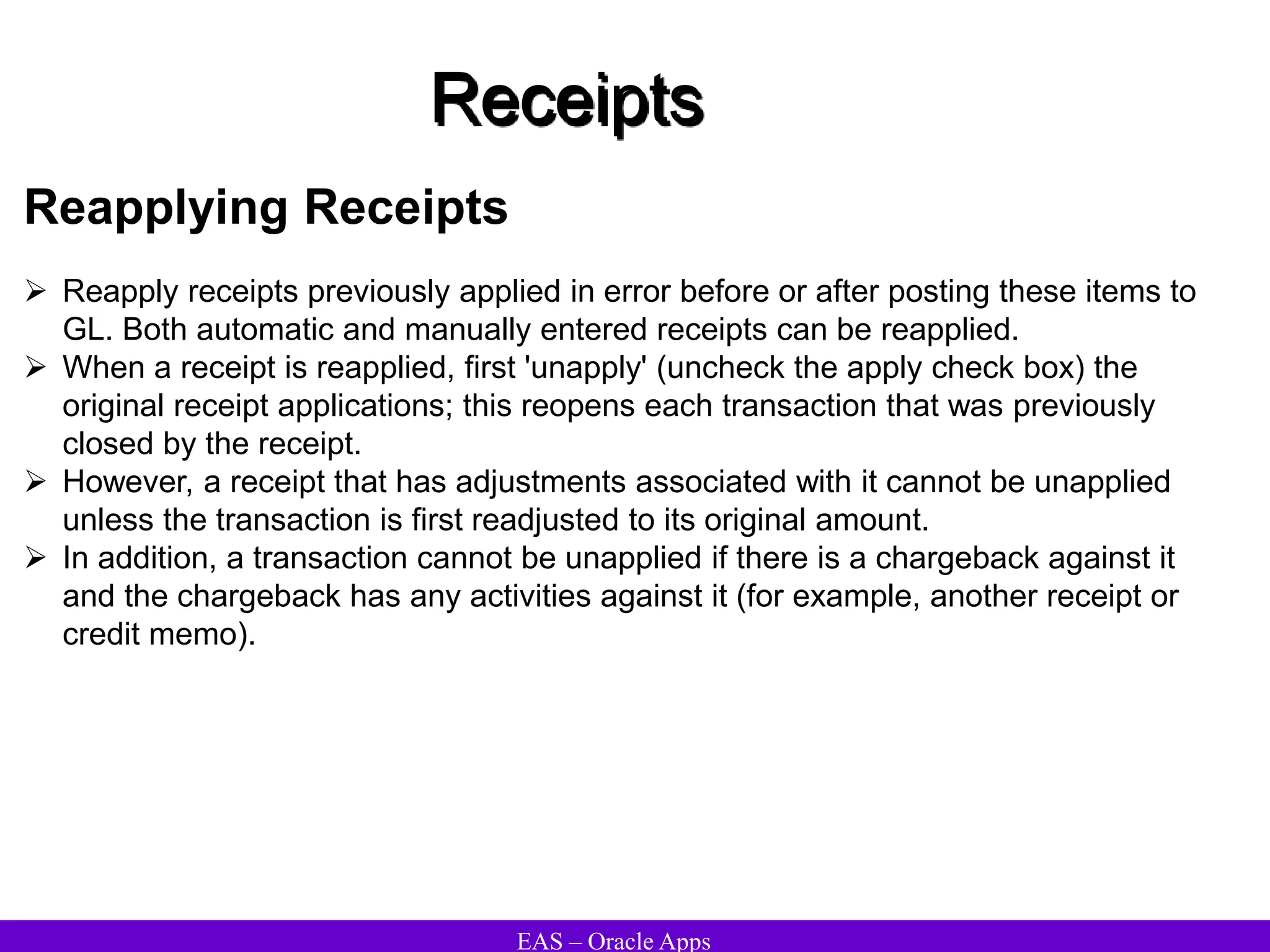 EAS – Oracle Apps
Receipts
Reapplying Receipts
 Reapply receipts previously applied in error before or after posting these items to
GL. Both automatic and manually entered receipts can be reapplied.
 When a receipt is reapplied, first 'unapply' (uncheck the apply check box) the
original receipt applications; this reopens each transaction that was previously
closed by the receipt.
 However, a receipt that has adjustments associated with it cannot be unapplied
unless the transaction is first readjusted to its original amount.
 In addition, a transaction cannot be unapplied if there is a chargeback against it
and the chargeback has any activities against it (for example, another receipt or
credit memo).
 