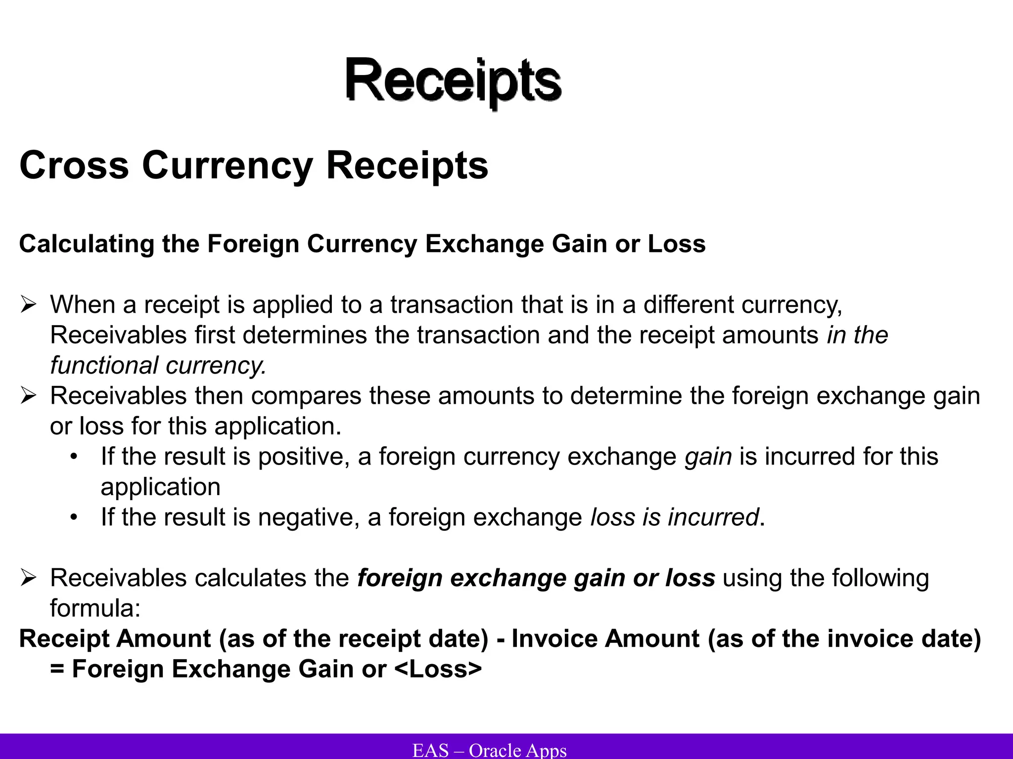 EAS – Oracle Apps
Receipts
Cross Currency Receipts
Calculating the Foreign Currency Exchange Gain or Loss
 When a receipt is applied to a transaction that is in a different currency,
Receivables first determines the transaction and the receipt amounts in the
functional currency.
 Receivables then compares these amounts to determine the foreign exchange gain
or loss for this application.
• If the result is positive, a foreign currency exchange gain is incurred for this
application
• If the result is negative, a foreign exchange loss is incurred.
 Receivables calculates the foreign exchange gain or loss using the following
formula:
Receipt Amount (as of the receipt date) - Invoice Amount (as of the invoice date)
= Foreign Exchange Gain or <Loss>
 
