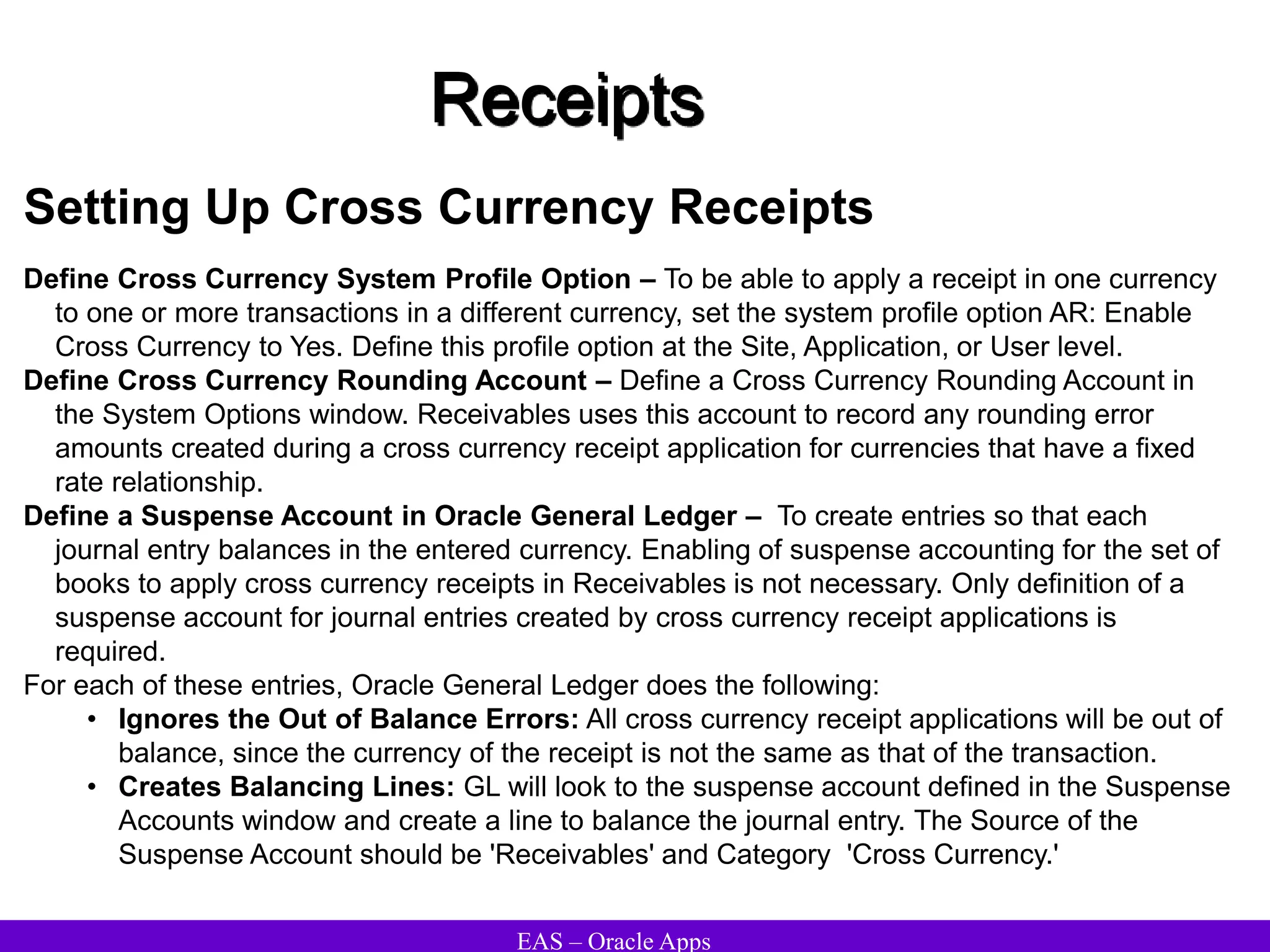 EAS – Oracle Apps
Receipts
Setting Up Cross Currency Receipts
Define Cross Currency System Profile Option – To be able to apply a receipt in one currency
to one or more transactions in a different currency, set the system profile option AR: Enable
Cross Currency to Yes. Define this profile option at the Site, Application, or User level.
Define Cross Currency Rounding Account – Define a Cross Currency Rounding Account in
the System Options window. Receivables uses this account to record any rounding error
amounts created during a cross currency receipt application for currencies that have a fixed
rate relationship.
Define a Suspense Account in Oracle General Ledger – To create entries so that each
journal entry balances in the entered currency. Enabling of suspense accounting for the set of
books to apply cross currency receipts in Receivables is not necessary. Only definition of a
suspense account for journal entries created by cross currency receipt applications is
required.
For each of these entries, Oracle General Ledger does the following:
• Ignores the Out of Balance Errors: All cross currency receipt applications will be out of
balance, since the currency of the receipt is not the same as that of the transaction.
• Creates Balancing Lines: GL will look to the suspense account defined in the Suspense
Accounts window and create a line to balance the journal entry. The Source of the
Suspense Account should be 'Receivables' and Category 'Cross Currency.'
 