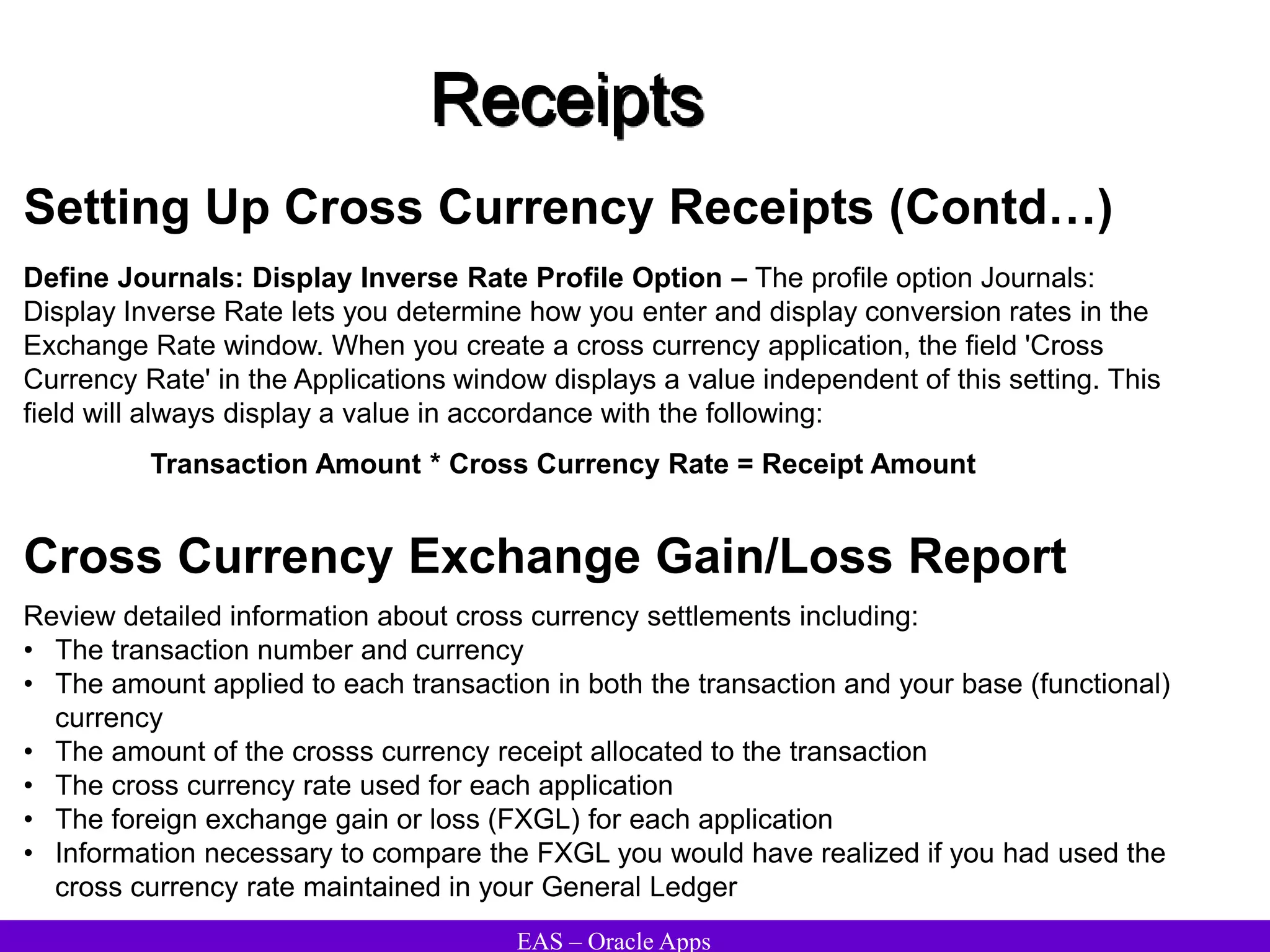 EAS – Oracle Apps
Receipts
Cross Currency Exchange Gain/Loss Report
Review detailed information about cross currency settlements including:
• The transaction number and currency
• The amount applied to each transaction in both the transaction and your base (functional)
currency
• The amount of the crosss currency receipt allocated to the transaction
• The cross currency rate used for each application
• The foreign exchange gain or loss (FXGL) for each application
• Information necessary to compare the FXGL you would have realized if you had used the
cross currency rate maintained in your General Ledger
Define Journals: Display Inverse Rate Profile Option – The profile option Journals:
Display Inverse Rate lets you determine how you enter and display conversion rates in the
Exchange Rate window. When you create a cross currency application, the field 'Cross
Currency Rate' in the Applications window displays a value independent of this setting. This
field will always display a value in accordance with the following:
Transaction Amount * Cross Currency Rate = Receipt Amount
Setting Up Cross Currency Receipts (Contd…)
 