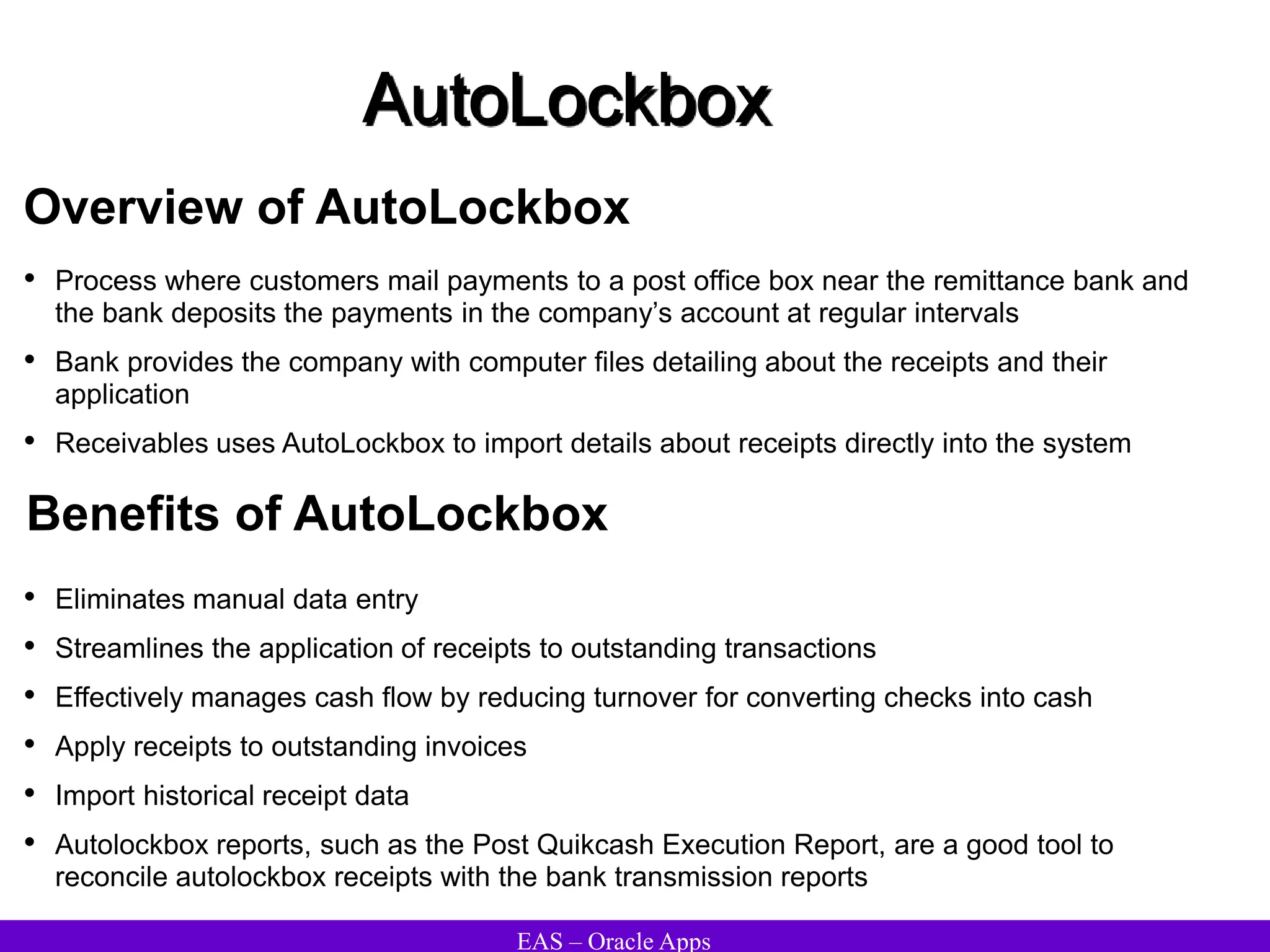 EAS – Oracle Apps
AutoLockbox
Overview of AutoLockbox
• Process where customers mail payments to a post office box near the remittance bank and
the bank deposits the payments in the company’s account at regular intervals
• Bank provides the company with computer files detailing about the receipts and their
application
• Receivables uses AutoLockbox to import details about receipts directly into the system
• Eliminates manual data entry
• Streamlines the application of receipts to outstanding transactions
• Effectively manages cash flow by reducing turnover for converting checks into cash
• Apply receipts to outstanding invoices
• Import historical receipt data
• Autolockbox reports, such as the Post Quikcash Execution Report, are a good tool to
reconcile autolockbox receipts with the bank transmission reports
Benefits of AutoLockbox
 