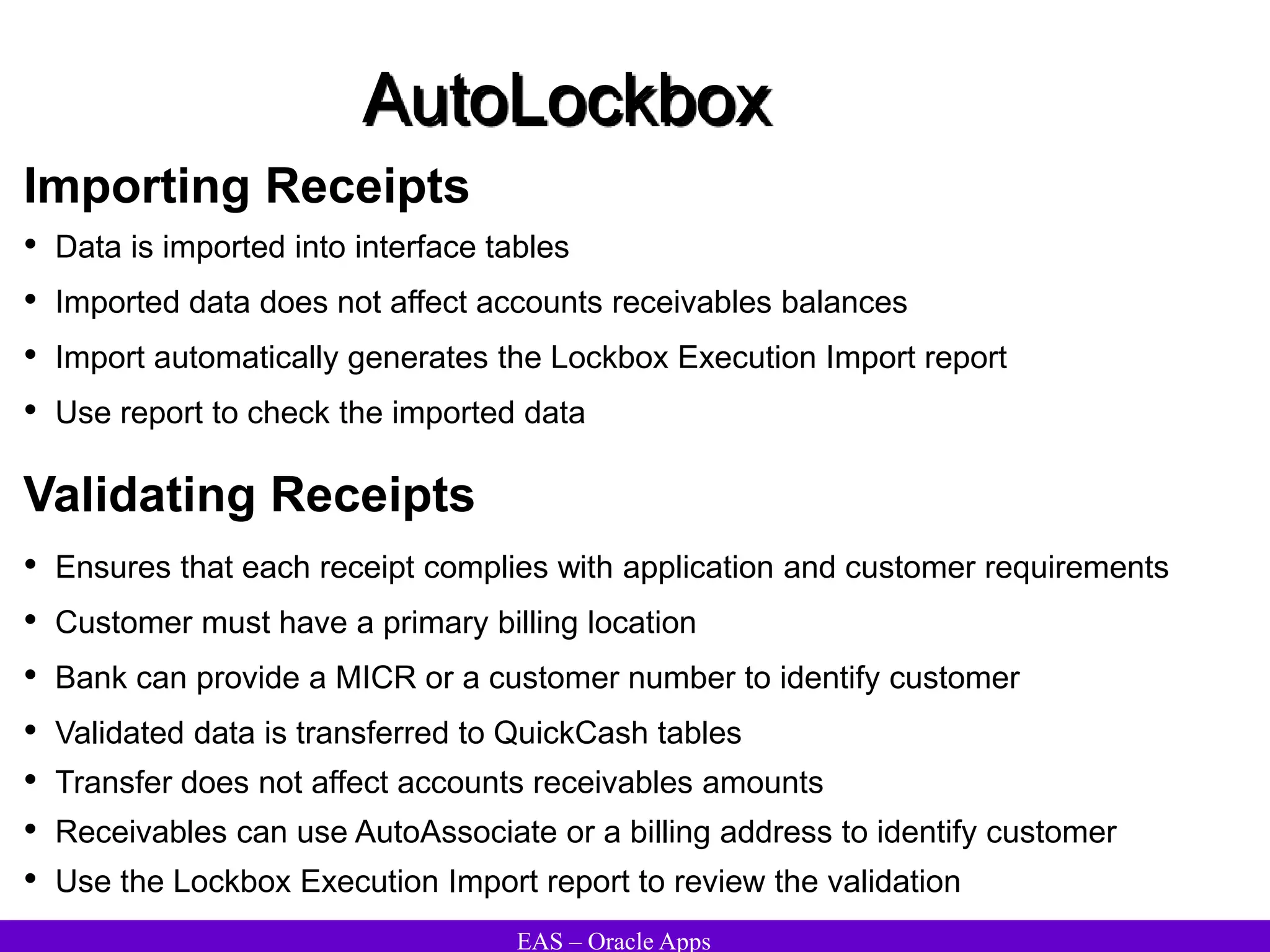 EAS – Oracle Apps
AutoLockbox
Importing Receipts
• Data is imported into interface tables
• Imported data does not affect accounts receivables balances
• Import automatically generates the Lockbox Execution Import report
• Use report to check the imported data
• Ensures that each receipt complies with application and customer requirements
• Customer must have a primary billing location
• Bank can provide a MICR or a customer number to identify customer
• Validated data is transferred to QuickCash tables
• Transfer does not affect accounts receivables amounts
• Receivables can use AutoAssociate or a billing address to identify customer
• Use the Lockbox Execution Import report to review the validation
Validating Receipts
 