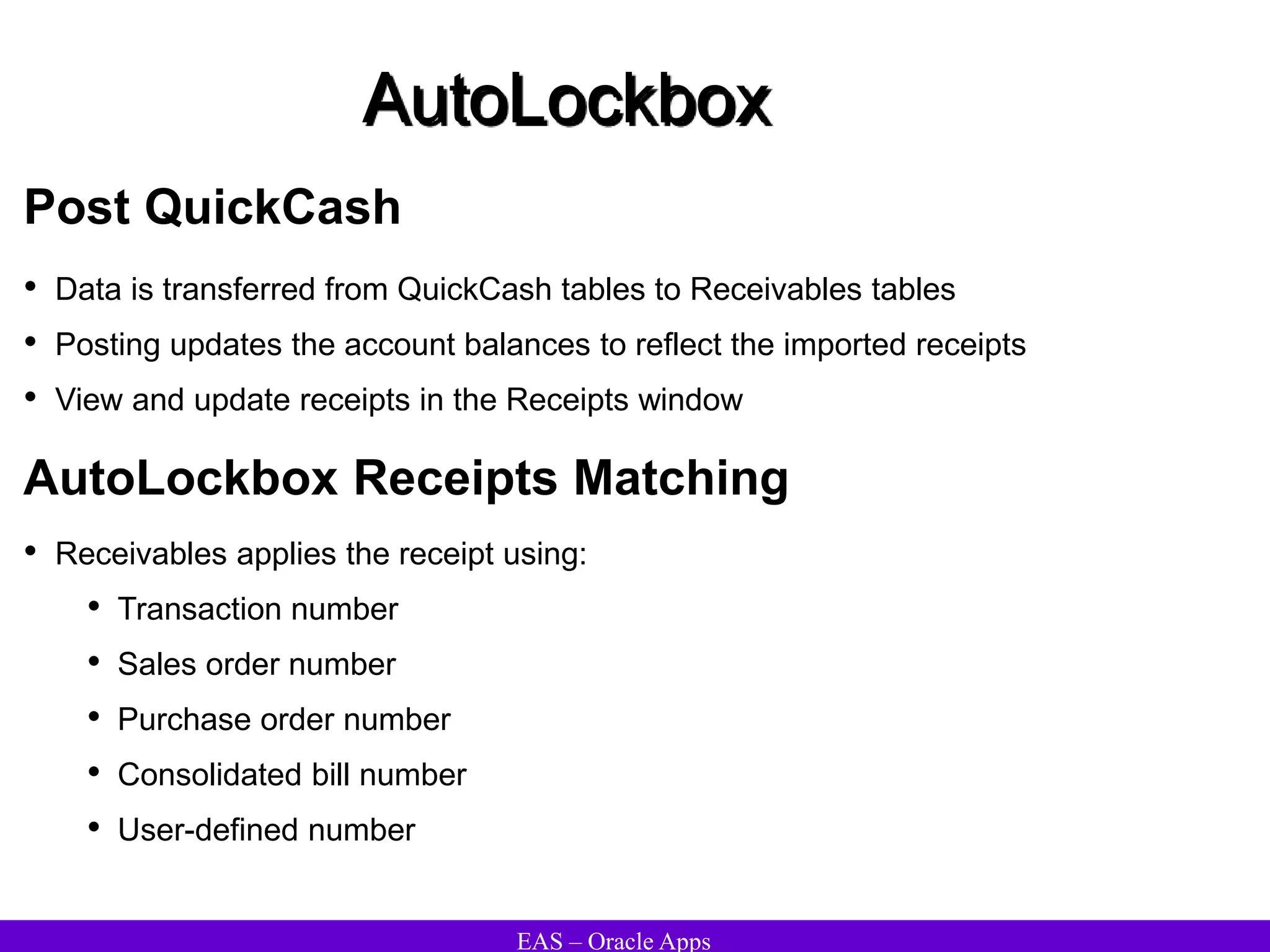 EAS – Oracle Apps
AutoLockbox
Post QuickCash
• Data is transferred from QuickCash tables to Receivables tables
• Posting updates the account balances to reflect the imported receipts
• View and update receipts in the Receipts window
• Receivables applies the receipt using:
• Transaction number
• Sales order number
• Purchase order number
• Consolidated bill number
• User-defined number
AutoLockbox Receipts Matching
 