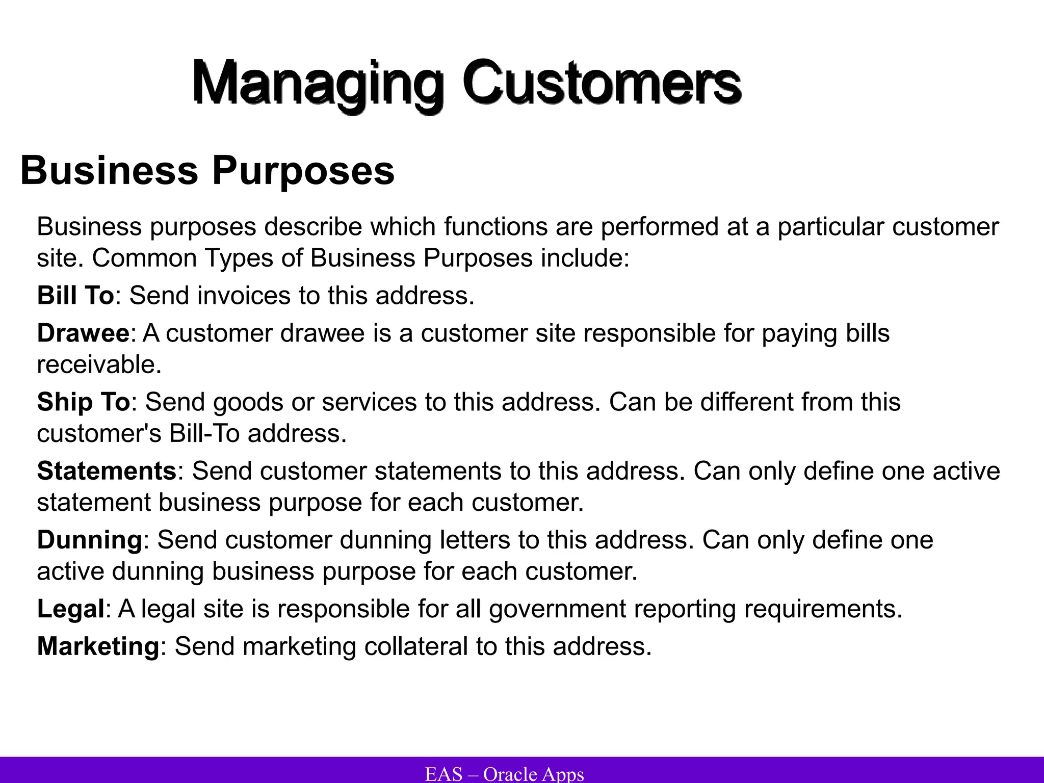 EAS – Oracle Apps
Managing Customers
Business Purposes
Business purposes describe which functions are performed at a particular customer
site. Common Types of Business Purposes include:
Bill To: Send invoices to this address.
Drawee: A customer drawee is a customer site responsible for paying bills
receivable.
Ship To: Send goods or services to this address. Can be different from this
customer's Bill-To address.
Statements: Send customer statements to this address. Can only define one active
statement business purpose for each customer.
Dunning: Send customer dunning letters to this address. Can only define one
active dunning business purpose for each customer.
Legal: A legal site is responsible for all government reporting requirements.
Marketing: Send marketing collateral to this address.
 