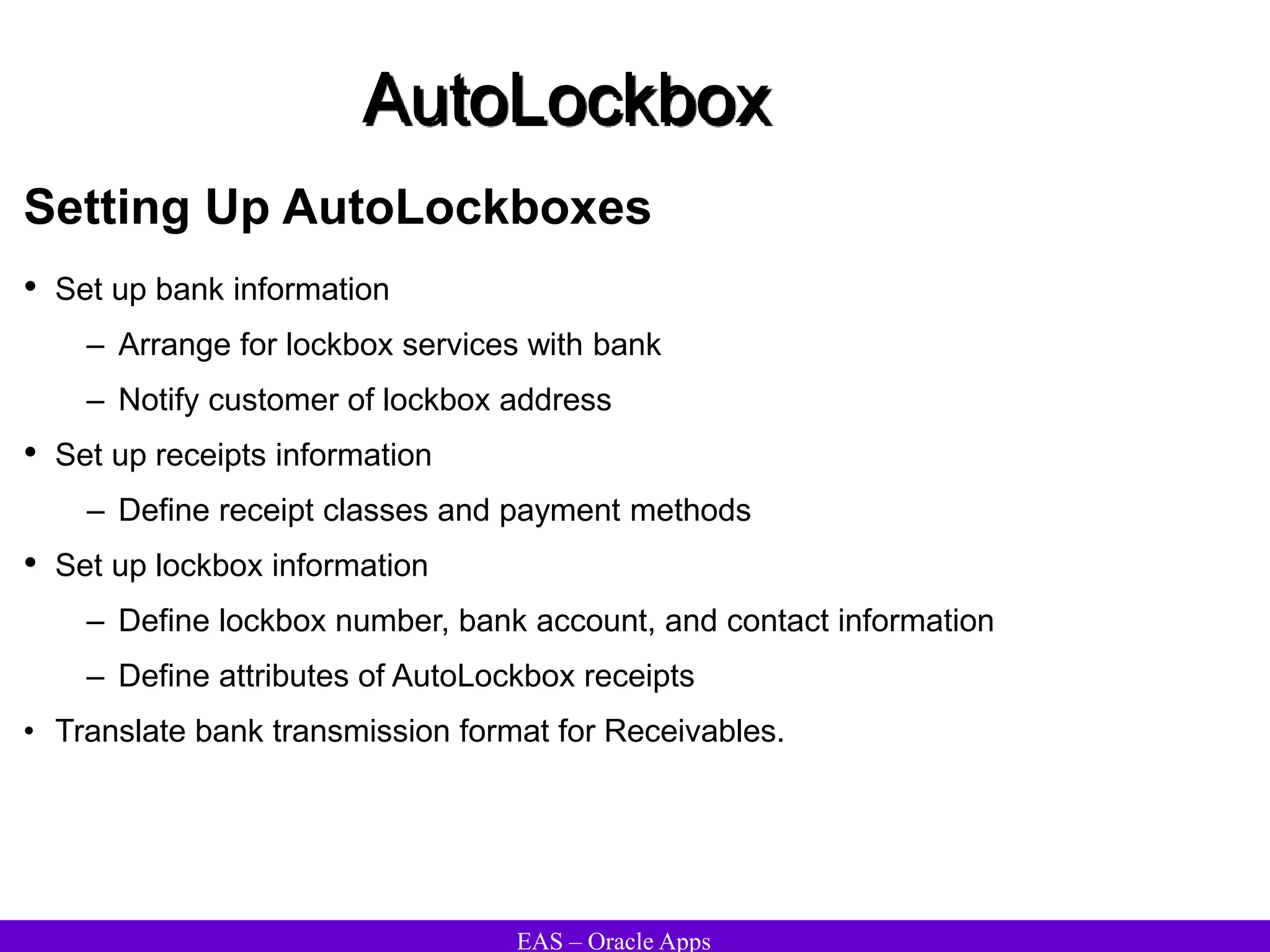 EAS – Oracle Apps
AutoLockbox
Setting Up AutoLockboxes
• Set up bank information
– Arrange for lockbox services with bank
– Notify customer of lockbox address
• Set up receipts information
– Define receipt classes and payment methods
• Set up lockbox information
– Define lockbox number, bank account, and contact information
– Define attributes of AutoLockbox receipts
• Translate bank transmission format for Receivables.
 