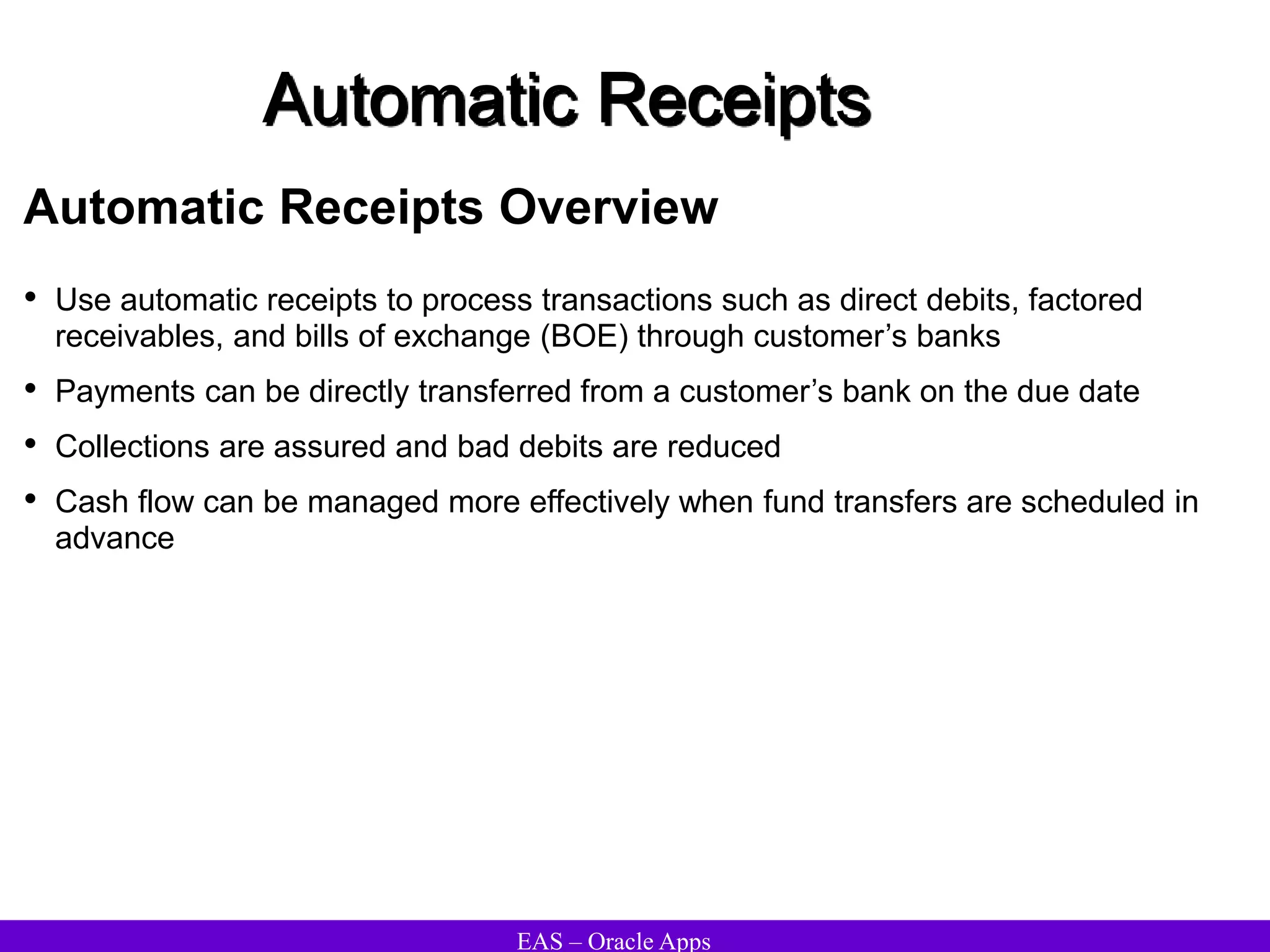EAS – Oracle Apps
Automatic Receipts
Automatic Receipts Overview
• Use automatic receipts to process transactions such as direct debits, factored
receivables, and bills of exchange (BOE) through customer’s banks
• Payments can be directly transferred from a customer’s bank on the due date
• Collections are assured and bad debits are reduced
• Cash flow can be managed more effectively when fund transfers are scheduled in
advance
 