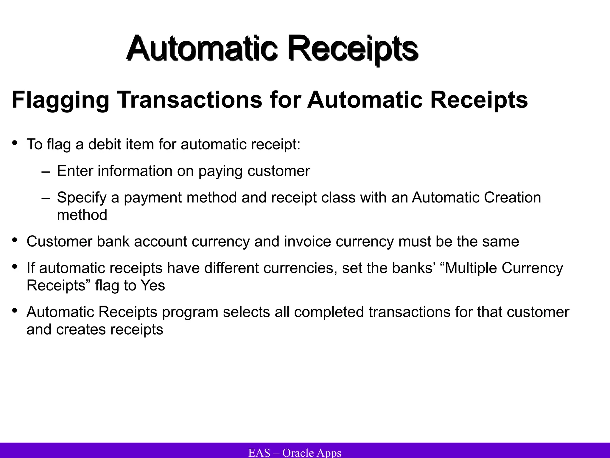 EAS – Oracle Apps
Automatic Receipts
Flagging Transactions for Automatic Receipts
• To flag a debit item for automatic receipt:
– Enter information on paying customer
– Specify a payment method and receipt class with an Automatic Creation
method
• Customer bank account currency and invoice currency must be the same
• If automatic receipts have different currencies, set the banks’ “Multiple Currency
Receipts” flag to Yes
• Automatic Receipts program selects all completed transactions for that customer
and creates receipts
 