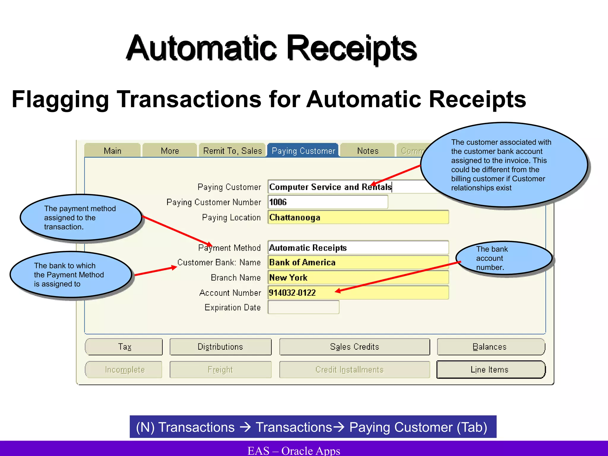 EAS – Oracle Apps
Automatic Receipts
Flagging Transactions for Automatic Receipts
(N) Transactions  Transactions Paying Customer (Tab)
The bank
account
number.
The payment method
assigned to the
transaction.
The customer associated with
the customer bank account
assigned to the invoice. This
could be different from the
billing customer if Customer
relationships exist
The bank to which
the Payment Method
is assigned to
 
