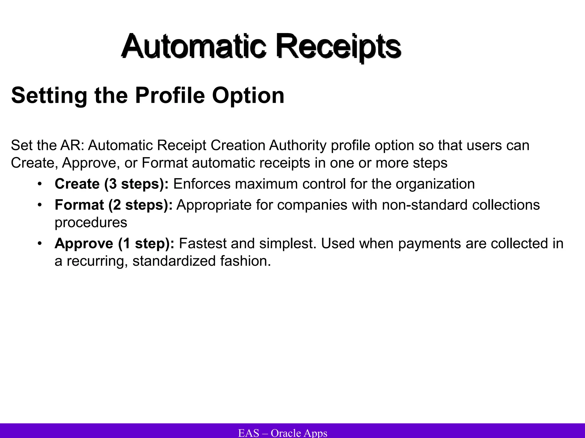EAS – Oracle Apps
Automatic Receipts
Setting the Profile Option
Set the AR: Automatic Receipt Creation Authority profile option so that users can
Create, Approve, or Format automatic receipts in one or more steps
• Create (3 steps): Enforces maximum control for the organization
• Format (2 steps): Appropriate for companies with non-standard collections
procedures
• Approve (1 step): Fastest and simplest. Used when payments are collected in
a recurring, standardized fashion.
 