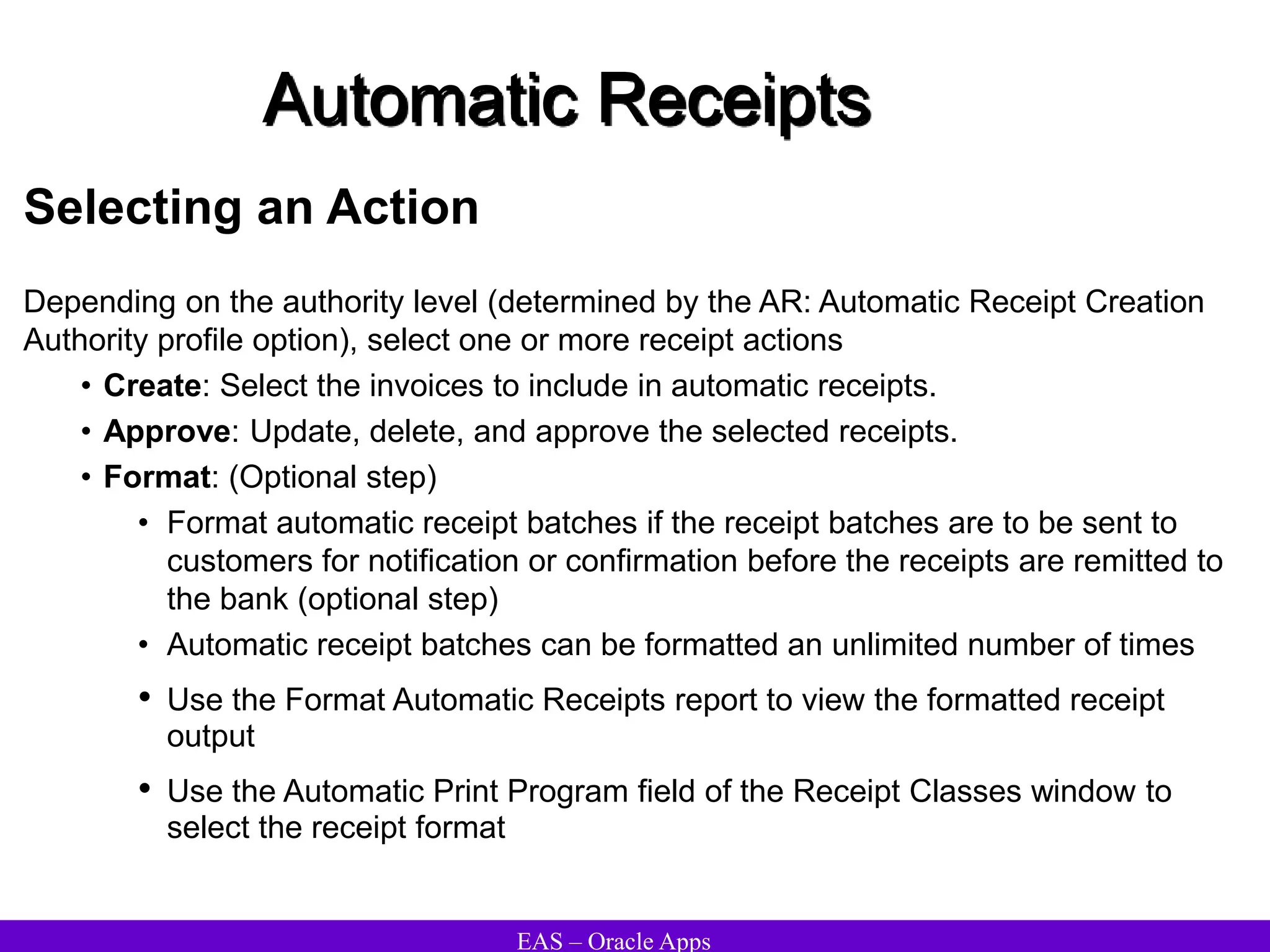 EAS – Oracle Apps
Automatic Receipts
Selecting an Action
Depending on the authority level (determined by the AR: Automatic Receipt Creation
Authority profile option), select one or more receipt actions
• Create: Select the invoices to include in automatic receipts.
• Approve: Update, delete, and approve the selected receipts.
• Format: (Optional step)
• Format automatic receipt batches if the receipt batches are to be sent to
customers for notification or confirmation before the receipts are remitted to
the bank (optional step)
• Automatic receipt batches can be formatted an unlimited number of times
• Use the Format Automatic Receipts report to view the formatted receipt
output
• Use the Automatic Print Program field of the Receipt Classes window to
select the receipt format
 