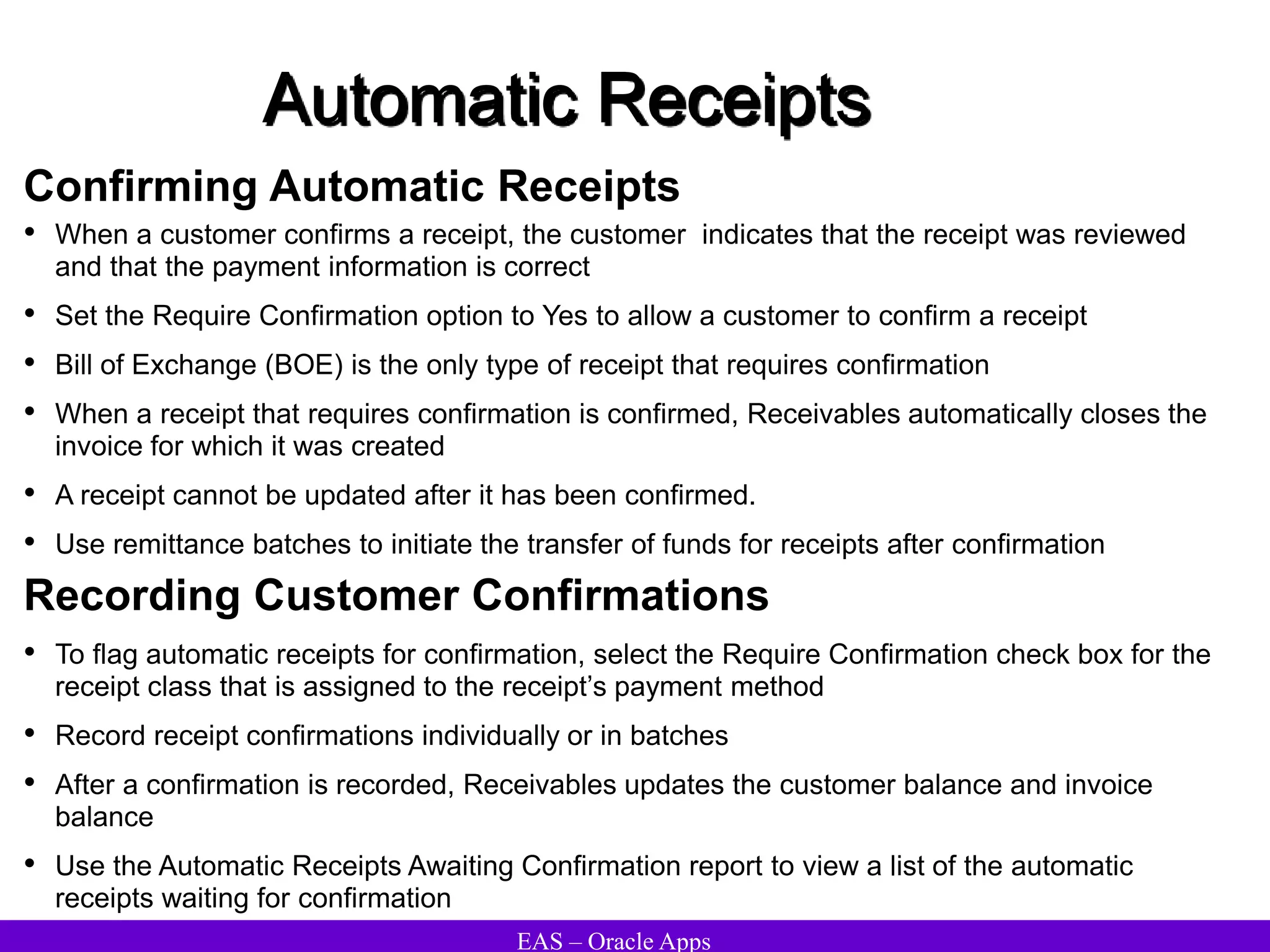 EAS – Oracle Apps
Automatic Receipts
Confirming Automatic Receipts
• When a customer confirms a receipt, the customer indicates that the receipt was reviewed
and that the payment information is correct
• Set the Require Confirmation option to Yes to allow a customer to confirm a receipt
• Bill of Exchange (BOE) is the only type of receipt that requires confirmation
• When a receipt that requires confirmation is confirmed, Receivables automatically closes the
invoice for which it was created
• A receipt cannot be updated after it has been confirmed.
• Use remittance batches to initiate the transfer of funds for receipts after confirmation
• To flag automatic receipts for confirmation, select the Require Confirmation check box for the
receipt class that is assigned to the receipt’s payment method
• Record receipt confirmations individually or in batches
• After a confirmation is recorded, Receivables updates the customer balance and invoice
balance
• Use the Automatic Receipts Awaiting Confirmation report to view a list of the automatic
receipts waiting for confirmation
Recording Customer Confirmations
 