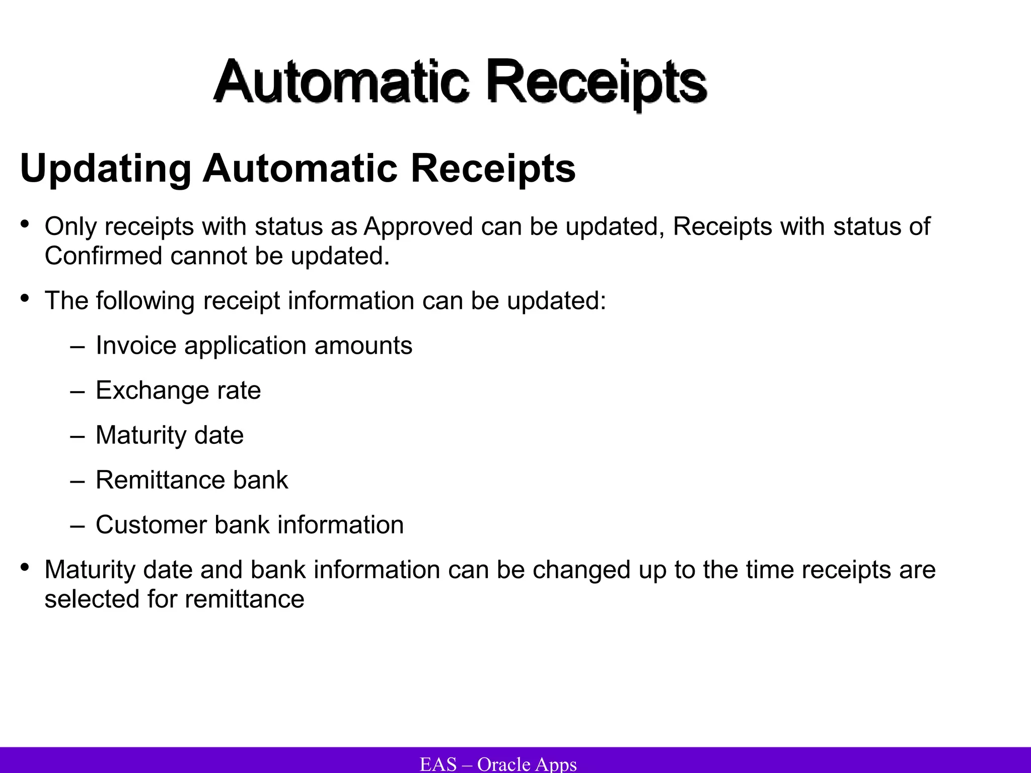 EAS – Oracle Apps
Automatic Receipts
Updating Automatic Receipts
• Only receipts with status as Approved can be updated, Receipts with status of
Confirmed cannot be updated.
• The following receipt information can be updated:
– Invoice application amounts
– Exchange rate
– Maturity date
– Remittance bank
– Customer bank information
• Maturity date and bank information can be changed up to the time receipts are
selected for remittance
 